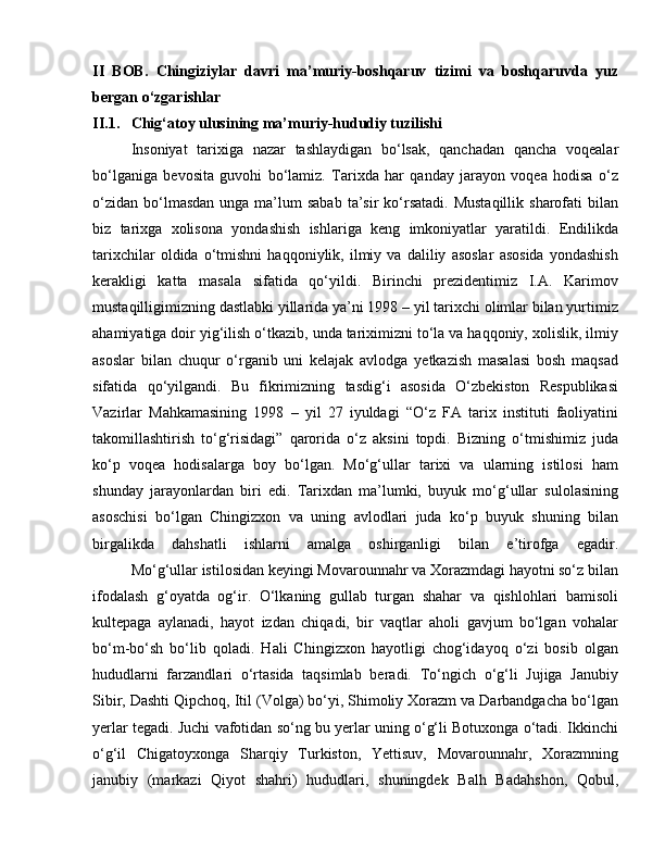 II   BOB.   Chingiziylar   davri   ma’muriy-boshqaruv   tizimi   va   boshqaruvda   yuz
bеrgan o‘zgarishlar
II.1.  Chig‘atoy ulusining ma’muriy-hududiy tuzilishi 
Insoniyat   tarixiga   nazar   tashlaydigan   bo‘lsak,   qanchadan   qancha   voqealar
bo‘lganiga   bevosita   guvohi   bo‘lamiz.   Tarixda   har   qanday   jarayon   voqea   hodisa   o‘z
o‘zidan  bo‘lmasdan  unga  ma’lum   sabab  ta’sir  ko‘rsatadi.  Mustaqillik   sharofati   bilan
biz   tarixga   xolisona   yondashish   ishlariga   keng   imkoniyatlar   yaratildi.   Endilikda
tarixchilar   oldida   o‘tmishni   haqqoniylik,   ilmiy   va   daliliy   asoslar   asosida   yondashish
kerakligi   katta   masala   sifatida   qo‘yildi.   Birinchi   prezidentimiz   I.A.   Karimov
mustaqilligimizning dastlabki yillarida ya’ni 1998 – yil tarixchi olimlar bilan yurtimiz
ahamiyatiga doir yig‘ilish o‘tkazib, unda tariximizni to‘la va haqqoniy, xolislik, ilmiy
asoslar   bilan   chuqur   o‘rganib   uni   kelajak   avlodga   yetkazish   masalasi   bosh   maqsad
sifatida   qo‘yilgandi.   Bu   fikrimizning   tasdig‘i   asosida   O‘zbekiston   Respublikasi
Vazirlar   Mahkamasining   1998   –   yil   27   iyuldagi   “O‘z   FA   tarix   instituti   faoliyatini
takomillashtirish   to‘g‘risidagi”   qarorida   o‘z   aksini   topdi.   Bizning   o‘tmishimiz   juda
ko‘p   voqea   hodisalarga   boy   bo‘lgan.   Mo‘g‘ullar   tarixi   va   ularning   istilosi   ham
shunday   jarayonlardan   biri   edi.   Tarixdan   ma’lumki,   buyuk   mo‘g‘ullar   sulolasining
asoschisi   bo‘lgan   Chingizxon   va   uning   avlodlari   juda   ko‘p   buyuk   shuning   bilan
birgalikda   dahshatli   ishlarni   amalga   oshirganligi   bilan   e’tirofga   egadir.
Mo‘g‘ullar istilosidan keyingi Movarounnahr va Xorazmdagi hayotni so‘z bilan
ifodalash   g‘oyatda   og‘ir.   O‘lkaning   gullab   turgan   shahar   va   qishlohlari   bamisoli
kultеpaga   aylanadi,   hayot   izdan   chiqadi,   bir   vaqtlar   aholi   gavjum   bo‘lgan   vohalar
bo‘m-bo‘sh   bo‘lib   qoladi.   Hali   Chingizxon   hayotligi   chog‘idayoq   o‘zi   bosib   olgan
hududlarni   farzandlari   o‘rtasida   taqsimlab   bеradi.   To‘ngich   o‘g‘li   Jujiga   Janubiy
Sibir, Dashti Qipchoq, Itil (Volga) bo‘yi, Shimoliy Xorazm va Darbandgacha bo‘lgan
yеrlar tеgadi. Juchi vafotidan so‘ng bu yеrlar uning o‘g‘li Botuxonga o‘tadi. Ikkinchi
o‘g‘il   Chigatoyxonga   Sharqiy   Turkiston,   Yettisuv,   Movarounnahr,   Xorazmning
janubiy   (markazi   Qiyot   shahri)   hududlari,   shuningdеk   Balh   Badahshon,   Qobul, 