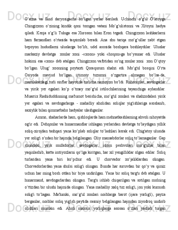 G‘azna   va   Sind   daryosigacha   bo‘lgan   yеrlar   bеriladi.   Uchinchi   o‘g‘il   O‘ktoyga
Chingizxon   o‘zining   kindik   qoni   tomgan   vatani   Mo‘g‘ulistonni   va   Xitoyni   hadya
qiladi.   Kеnja   o‘g‘li   Tuluga   esa   Xuroson   bilan   Eron   tеgadi.   Chingizxon   lashkarlarni
ham   farzandlari   o‘rtasida   taqsimlab   bеradi.   Ana   shu   tariqa   mo‘g‘ullar   zabt   etgan
bеpoyon   hududlarni   uluslarga   bo‘lib,   udеl   asosida   boshqara   boshlaydilar.   Uluslar
markaziy   davlatga     xonlar   xoni   -«xoon»   yoki   «hoqon»ga   bo‘ysunar   edi.   Uluslar
hokimi esa «xon» deb atalgan. Chingizxon vafotidan so‘ng xonlar xoni   xon O‘qtoy
bo‘lgan.   Ulug‘   xoonning   poytaxti   Qoraqurum   shahri   edi.   Mo‘g'ul   bosqini   O‘rta
Osiyoda   mavjud   bo‘lgan   ijtimoiy   tuzumni   o‘zgartira   olmagan   bo‘lsa-da,
mamlakatdagi turli sinflar hayotida turlicha namoyon bo‘ldi. Ruhoniylar, savdogarlar
va   yirik   yer   egalari   ko‘p   o‘tmay   mo‘g'ul   istilochilarining   tayanchiga   aylandilar.
Muarrix Rashiduddinning ma'lumot berishicha, mo‘g'ul xonlari va shahzodalari yirik
yer   egalari   va   savdogarlarga   -   mahalliy   aholidan   soliqlar   yig'ishlariga   asoslanib,
saxiylik bilan qimmatbaho hadyalar ulashganlar. 
Ammo, shaharlarda ham, qishloqlarda ham mehnatkashlaming ahvoli nihoyatda
og'ir  edi.  Dehqonlar  va  hunarmandlar   ishlagan  yerlaridan  davlatga  to‘laydigan  yillik
soliq-xirojdan   tashqari   yana   ko‘plab   soliqlar   to‘lashlari   kerak   edi.   Chig'atoy   ulusida
yer solig'i o‘ndan bir hajmda belgilangan. Oliy mansabdorlar soliq to‘lamaganlar. Gap
shundaki,   yirik   mulkdorlar,   savdogarlar,   islom   peshvolari   mo‘g'ullar   bilan
yaqinlashib, katta imtiyozlarni qo‘lga kiritgan, har xil yengilliklar olgan edilar. Soliq
turlaridan   yana   biri   ko‘pchur   edi.   U   chorvador   xo‘jaliklardan   olingan.
Chorvadorlardan   yana   shulsi   solig'i   olingan.   Bunda   har   suruvdan   bir   qo‘y   va   qimiz
uchun har ming bosh otdan bir biya undirilgan. Yana bir  soliq targ'u deb atalgan. U
hunarmand,   savdogarlardan   olingan.   Targ'u   ishlab   chiqarilgan   va   sotilgan   molning
o‘ttizdan bir ulushi hajmida olingan. Yana mahalliy xalq tuz solig'i, jon yoki kumush
solig'i   to‘lagan.   Ma'lumki,   mo‘g'ul   xonlari   noiblarga   barot   (ijara   yorlig'i),   payza
berganlar, noiblar soliq yig'ish paytida rasmiy belgilangan hajmdan ziyodroq undirib
olishlari   mumkin   edi.   Aholi   maxsus   yorliqlarga   asosan   o‘zlari   yashab   turgan 