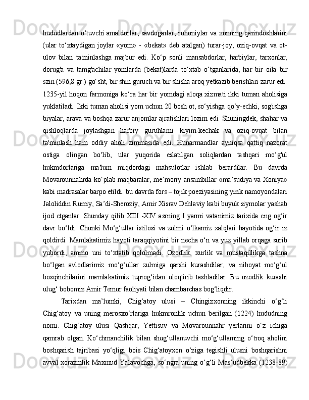 hududlardan o‘tuvchi amaldorlar, savdogarlar, ruhoniylar va xonning qarindoshlarini
(ular   to‘xtaydigan   joylar   «yom»   -   «bekat»   deb   atalgan)   turar-joy,   oziq-ovqat   va   ot-
ulov   bilan   ta'minlashga   majbur   edi.   Ko‘p   sonli   mansabdorlar,   harbiylar,   tarxonlar,
dorug'a   va   tamg'achilar   yomlarda   (bekat)larda   to‘xtab   o‘tganlarida,   har   bir   oila   bir
szin (596,8 gr.) go‘sht, bir shin guruch va bir shisha aroq yetkazib berishlari zarur edi.
1235-yil  hoqon farmoniga ko‘ra har bir  yomdagi  aloqa xizmati  ikki  tuman aholisiga
yuklatiladi. Ikki tuman aholisi yom uchun 20 bosh ot, so‘yishga qo‘y-echki, sog'ishga
biyalar, arava va boshqa zarur anjomlar ajratishlari lozim edi. Shuningdek, shahar va
qishloqlarda   joylashgan   harbiy   guruhlarni   kiyim-kechak   va   oziq-ovqat   bilan
ta'minlash   ham   oddiy   aholi   zimmasida   edi.   Hunarmandlar   ayniqsa   qattiq   nazorat
ostiga   olingan   bo‘lib,   ular   yuqorida   eslatilgan   soliqlardan   tashqari   mo‘g'ul
hukmdorlariga   ma'lum   miqdordagi   mahsulotlar   ishlab   berardilar.   Bu   davrda
Movarounnahrda ko‘plab maqbaralar, me’moriy ansambillar «ma’sudiya va Xoniya»
kabi madrasalar barpo etildi. bu davrda fors – tojik poeziyasining yirik namoyondalari
Jaloliddin Rumiy, Sa’di-Sheroziy, Amir Xisrav Dehlaviy kabi buyuk siymolar yashab
ijod   etganlar.   Shunday   qilib   XIII   -XIV   asrning   I   yarmi   vatanimiz   tarixida   eng   og‘ir
davr   bo‘ldi.   Chunki   Mo‘g‘ullar   istilosi   va   zulmi   o‘lkamiz   xalqlari   hayotida   og‘ir   iz
qoldirdi. Mamlakatimiz hayoti taraqqiyotini bir necha o‘n va yuz yillab orqaga surib
yubordi,   ammo   uni   to‘xtatib   qololmadi.   Ozodlik,   xurlik   va   mustaqillikga   tashna
bo‘lgan   avlodlarimiz   mo‘g‘ullar   zulmiga   qarshi   kurashdilar,   va   nihoyat   mo‘g‘ul
bosqinchilarini   mamlakatimiz   tuprog‘idan   uloqtirib   tashladilar.   Bu   ozodlik   kurashi
ulug‘ bobomiz Amir Temur faoliyati bilan chambarchas bog‘liqdir. 
Tarixdan   ma’lumki,   Chig‘atoy   ulusi   –   Chingizxonning   ikkinchi   o‘g‘li
Chig‘atoy   va   uning   merosxo‘rlariga   hukmronlik   uchun   berilgan   (1224)   hududning
nomi.   Chig‘atoy   ulusi   Qashqar,   Yettisuv   va   Movarounnahr   yerlarini   o‘z   ichiga
qamrab   olgan.   Ko‘chmanchilik   bilan   shug‘ullanuvchi   mo‘g‘ullarning   o‘troq   aholini
boshqarish   tajribasi   yo‘qligi   bois   Chig‘atoyxon   o‘ziga   tegishli   ulusni   boshqarishni
avval  xorazmlik Maxmud Yalavochga,  so‘ngra uning o‘g‘li  Mas’udbekka  (1238-89) 