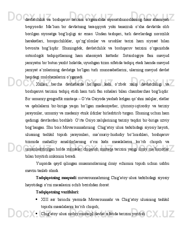 davlatchilik   va   boshqaruv   tarixini   o‘rganishda   siyosatshunoslikning   ham   ahamiyati
beqiyosdir.   Ma’lum   bir   davlatning   taraqqiyoti   yoki   tanazzuli   o‘sha   davlatda   olib
borilgan   siyosatga   bog‘liqligi   sir   emas.   Undan   tashqari,   turli   davrlardagi   norozilik
harakatlari,   bosqinchiliklar,   qo‘zg‘olonlar   va   urushlar   tarixi   ham   siyosat   bilan
bevosita   bog‘liqdir.   Shuningdek,   davlatchilik   va   boshqaruv   tarixini   o‘rganishda
sotsiologik   tadqiqotlaming   ham   ahamiyati   kattadir.   Sotsiologiya   fani   mavjud
jamiyatni bir butun yaxlit holatda, uyushgan tizim sifatida tadqiq etadi hamda mavjud
jamiyat   a’zolarining   davlatga   bo‘lgan   turli   munosabatlarini,   ularning   mavjud   davlat
haqidagi mulohazalarini o‘rganadi.
Xullas,   barcha   davlatlarda   bo‘lgani   kabi   o‘zbek   xalqi   davlatchiligi   va
boshqaruvi   tarixini  tadqiq  etish   ham   turli  fan  sohalari  bilan  chambarchas  bog‘liqdir.
Bir umumiy geografik mintaqa – O‘rta Osiyoda yashab kelgan qo‘shni xalqlar, elatlar
va   qabilalarni   bir-biriga   yaqin   bo‘lgan   madaniyatlar,   ijtimoiy-iqtisodiy   va   tarixiy
jarayonlar, umumiy va madaniy etnik ildizlar birlashtirib turgan. Shuning uchun ham
qadimgi davrlardan boshlab   O‘rta Osiyo xalqlarining tarixiy taqdiri bir-biriga uzviy
bog‘langan. Shu bois Movarounnahrning   Chig‘atoy ulusi tarkibidagi siyosiy hayoti,
ulusning   tashkil   topish   jarayonlari,   ma’muriy-hududiy   bo‘linishlari,   boshqaruv
tizimida   mahalliy   amaldorlarning   o‘rni   kabi   masalalarini   ko rib   chiqish   vaʻ
umumlashtirilgan holda xulosalar chiqarish mintaqa tarixini yangi ilmiy ma’lumotlar
bilan boyitish imkonini beradi. 
Yuqorida   qayd   qilingan   muammolarning   ilmiy   echimini   topish   uchun   ushbu
mavzu tanlab olindi.
Tadqiqotning maqsadi   movarounnahrning Chig‘atoy ulusi tarkibidagi siyosiy
hayotidagi o‘rni masalasini ochib berishdan iborat. 
Tadqiqotning vazifalari: 
 XIII   asr   birinchi   yarmida   Movarounnahr   va   Chig‘atoy   ulusining   tashkil
topishi masalalarini ko rib chiqish;	
ʻ
 Chig‘atoy ulusi nisbiy mustaqil davlat sifatida tarixini yoritish 