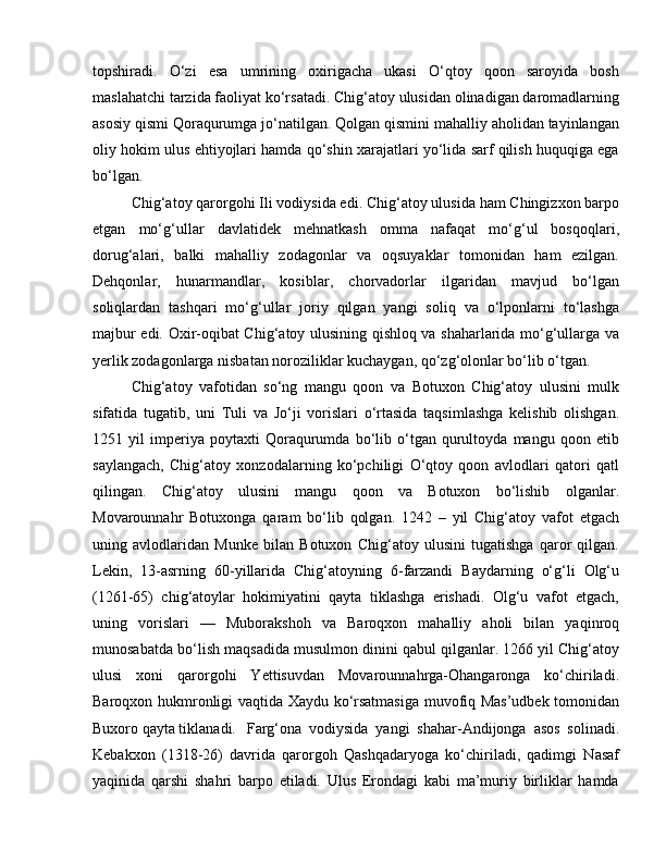 topshiradi.   O‘zi   esa   umrining   oxirigacha   ukasi   O‘qtoy   qoon   saroyida   bosh
maslahatchi tarzida faoliyat ko‘rsatadi. Chig‘atoy ulusidan olinadigan daromadlarning
asosiy qismi Qoraqurumga jo‘natilgan. Qolgan qismini mahalliy aholidan tayinlangan
oliy hokim ulus ehtiyojlari hamda qo‘shin xarajatlari yo‘lida sarf qilish huquqiga ega
bo‘lgan. 
Chig‘atoy qarorgohi Ili vodiysida edi. Chig‘atoy ulusida ham Chingizxon barpo
etgan   mo‘g‘ullar   davlatidek   mehnatkash   omma   nafaqat   mo‘g‘ul   bosqoqlari,
dorug‘alari,   balki   mahalliy   zodagonlar   va   oqsuyaklar   tomonidan   ham   ezilgan.
Dehqonlar,   hunarmandlar,   kosiblar,   chorvadorlar   ilgaridan   mavjud   bo‘lgan
soliqlardan   tashqari   mo‘g‘ullar   joriy   qilgan   yangi   soliq   va   o‘lponlarni   to‘lashga
majbur edi. Oxir-oqibat Chig‘atoy ulusining qishloq va shaharlarida mo‘g‘ullarga va
yerlik zodagonlarga nisbatan noroziliklar kuchaygan, qo‘zg‘olonlar bo‘lib o‘tgan. 
Chig‘atoy   vafotidan   so‘ng   mangu   qoon   va   Botuxon   Chig‘atoy   ulusini   mulk
sifatida   tugatib,   uni   Tuli   va   Jo‘ji   vorislari   o‘rtasida   taqsimlashga   kelishib   olishgan.
1251   yil   imperiya   poytaxti   Qoraqurumda   bo‘lib   o‘tgan   qurultoyda   mangu   qoon   etib
saylangach,   Chig‘atoy   xonzodalarning   ko‘pchiligi   O‘qtoy   qoon   avlodlari   qatori   qatl
qilingan.   Chig‘atoy   ulusini   mangu   qoon   va   Botuxon   bo‘lishib   olganlar.
Movarounnahr   Botuxonga   qaram   bo‘lib   qolgan.   1242   –   yil   Chig‘atoy   vafot   etgach
uning   avlodlaridan   Munke   bilan   Botuxon   Chig‘atoy   ulusini   tugatishga   qaror   qilgan.
Lekin,   13-asrning   60-yillarida   Chig‘atoyning   6-farzandi   Baydarning   o‘g‘li   Olg‘u
(1261-65)   chig‘atoylar   hokimiyatini   qayta   tiklashga   erishadi.   Olg‘u   vafot   etgach,
uning   vorislari   —   Muborakshoh   va   Baroqxon   mahalliy   aholi   bilan   yaqinroq
munosabatda bo‘lish maqsadida musulmon dinini qabul qilganlar. 1266 yil Chig‘atoy
ulusi   xoni   qarorgohi   Yettisuvdan   Movarounnahrga-Ohangaronga   ko‘chiriladi.
Baroqxon hukmronligi vaqtida Xaydu ko‘rsatmasiga muvofiq Mas’udbek tomonidan
Buxoro qayta tiklanadi.  Farg‘ona   vodiysida   yangi   shahar-Andijonga   asos   solinadi.
Kebakxon   (1318-26)   davrida   qarorgoh   Qashqadaryoga   ko‘chiriladi,   qadimgi   Nasaf
yaqinida   qarshi   shahri   barpo   etiladi.   Ulus   Erondagi   kabi   ma’muriy   birliklar   hamda 