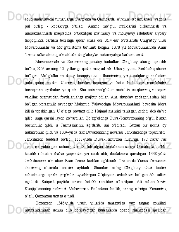 soliq undiriluvchi tumanlarga (Farg‘ona va Qashqarda  o‘rchin) taqsimlanadi, yagona
pul   birligi   -   kebakiyga   o‘tiladi.   Ammo   mo‘g‘ul   mulklarini   birlashtirish   va
markazlashtirish   maqsadida   o‘tkazilgan   ma’muriy   va   moliyaviy   islohotlar   siyosiy
tarqoqlikka   barham   berishga   qodir   emas   edi.   XIV-asr   o‘rtalarida   Chig‘atoy   ulusi
Movarounnahr   va   Mo‘g‘ulistonta   bo‘linib   ketgan.   1370   yil   Movarounnahrda   Amir
Temur saltanatining o‘rnatilishi chig‘atoiylar hokimiyatiga barham berdi. 
Movarounnahr   va   Xorazmning   janubiy   hududlari   Chig‘atoy   ulusiga   qarashli
bo‘lib,   XIV   asrning   40-   yillariga   qadar   mavjud   edi.   Ulus   poytaxti   Bеshbaliq   shahri
bo‘lgan.   Mo‘g‘ullar   madaniy   taraqqiyotda   o‘lkamizning   yеrli   xalqlariga   nisbatam
juda   qoloq   edidar.   Ularning   bunday   bеpoyon   va   katta   hududdagi   mamlakatni
boshqarish   tajribalari   yo‘q   edi.   Shu   bois   mo‘g‘ullar   mahalliy   xalqlarning   zodagon
vakillari   xizmatidan   foydalanishga   majbur   edilar.   Ana   shunday   zodagonlardan   biri
bo‘lgan   xorazmlik   savdogar   Mahmud   Yalavochga   Movarounnahrni   bеvosita   idora
kilish topshirilgan. U o‘ziga poytaxt qilib Hujand shahrini tanlagan kechdi deb da’vo
qilib, unga qarshi  isyon ko tardilar. Qo zg olonga Duva-Temurxonning o g li Buzanʻ ʻ ʻ ʻ ʻ
boshchilik   qildi,   u   Tarmashirinni   ag darib,   uni   o ldiradi.   Buzan   bir   necha   oy	
ʻ ʻ
hukmronlik qildi va 1334-yilda taxt Duvaxonning nevarasi  Jenkshixonga  topshirildi.
Jenkshixon   buddist   bo lib,   1332-yilda   Duva-Temurxon   huzuriga   172   nafar   rus	
ʻ
asirlarini   yuborgani   uchun   pul   mukofoti   olgan.   Jenkshixon   saroyi   Olmaliqda   bo lib,	
ʻ
katolik   rohiblari   shahar   yaqinidan   yer   sotib   olib,   ibodatxona   qurishgan.   1338-yilda
Jenkshixonni   o z   ukasi   Esan   Temur   taxtdan   ag daradi.   Tez   orada   Yunus-Temurxon	
ʻ ʻ
akasining   o limida   onasini   aybladi.   Shundan   so ng   Chig atoy   ulusi   taxtini	
ʻ ʻ ʻ
salibchilarga   qarshi   qirg inlar   uyushtirgan   O qtoyxon   avlodidan   bo lgan   Ali   sulton	
ʻ ʻ ʻ
egalladi.   Suiqasd   paytida   barcha   katolik   rohiblari   o ldirilgan.   Ali   sulton   keyin	
ʻ
Kunjig xonning   nabirasi   Muhammad   Po lodxon   bo lib,   uning   o rniga   Yasurning	
ʻ ʻ ʻ ʻ
o g li Qozonxon taxtga o tirdi. 	
ʻ ʻ ʻ
Qozonxon   1346-yilda   urush   yillarida   tanazzulga   yuz   tutgan   xonlikni
mustahkamlash   uchun   olib   borilayotgan   kurashlarda   qozoq   shahzodasi   qo lidan	
ʻ 