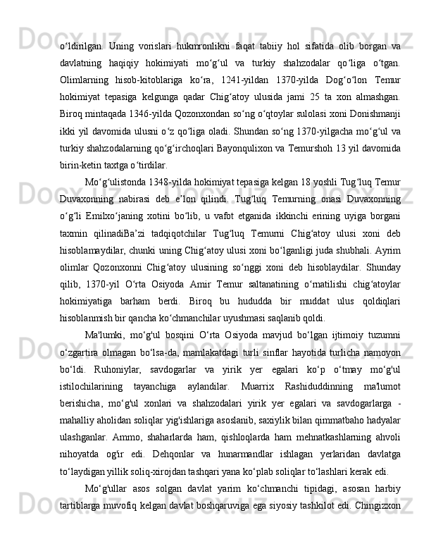 o ldirilgan.   Uning   vorislari   hukmronlikni   faqat   tabiiy   hol   sifatida   olib   borgan   vaʻ
davlatning   haqiqiy   hokimiyati   mo g ul   va   turkiy   shahzodalar   qo liga   o tgan.	
ʻ ʻ ʻ ʻ
Olimlarning   hisob-kitoblariga   ko ra,   1241-yildan   1370-yilda   Dog o lon   Temur	
ʻ ʻ ʻ
hokimiyat   tepasiga   kelgunga   qadar   Chig atoy   ulusida   jami   25   ta   xon   almashgan.	
ʻ
Biroq mintaqada 1346-yilda Qozonxondan so ng o qtoylar sulolasi xoni Donishmanji	
ʻ ʻ
ikki yil davomida ulusni o z qo liga oladi. Shundan so ng 1370-yilgacha mo g ul va	
ʻ ʻ ʻ ʻ ʻ
turkiy shahzodalarning qo g irchoqlari Bayonqulixon va Temurshoh 13 yil davomida
ʻ ʻ
birin-ketin taxtga o tirdilar. 	
ʻ
Mo g ulistonda 1348-yilda hokimiyat tepasiga kelgan 18 yoshli Tug luq Temur	
ʻ ʻ ʻ
Duvaxonning   nabirasi   deb   e lon   qilindi.   Tug luq   Temurning   onasi   Duvaxonning	
ʼ ʻ
o g li   Emilxo janing   xotini   bo lib,   u   vafot   etganida   ikkinchi   erining   uyiga   borgani	
ʻ ʻ ʻ ʻ
taxmin   qilinadiBa’zi   tadqiqotchilar   Tug luq   Temurni   Chig atoy   ulusi   xoni   deb	
ʻ ʻ
hisoblamaydilar, chunki uning Chig atoy ulusi xoni bo lganligi juda shubhali. Ayrim	
ʻ ʻ
olimlar   Qozonxonni   Chig atoy   ulusining   so nggi   xoni   deb   hisoblaydilar.   Shunday	
ʻ ʻ
qilib,   1370-yil   O rta   Osiyoda   Amir   Temur   saltanatining   o rnatilishi   chig atoylar	
ʻ ʻ ʻ
hokimiyatiga   barham   berdi.   Biroq   bu   hududda   bir   muddat   ulus   qoldiqlari
hisoblanmish bir qancha ko chmanchilar uyushmasi saqlanib qoldi.  	
ʻ
Ma'lumki,   mo‘g'ul   bosqini   O‘rta   Osiyoda   mavjud   bo‘lgan   ijtimoiy   tuzumni
o‘zgartira   olmagan   bo‘lsa-da,   mamlakatdagi   turli   sinflar   hayotida   turlicha   namoyon
bo‘ldi.   Ruhoniylar,   savdogarlar   va   yirik   yer   egalari   ko‘p   o‘tmay   mo‘g'ul
istilochilarining   tayanchiga   aylandilar.   Muarrix   Rashiduddinning   ma'lumot
berishicha,   mo‘g'ul   xonlari   va   shahzodalari   yirik   yer   egalari   va   savdogarlarga   -
mahalliy aholidan soliqlar yig'ishlariga asoslanib, saxiylik bilan qimmatbaho hadyalar
ulashganlar.   Ammo,   shaharlarda   ham,   qishloqlarda   ham   mehnatkashlarning   ahvoli
nihoyatda   og'ir   edi.   Dehqonlar   va   hunarmandlar   ishlagan   yerlaridan   davlatga
to‘laydigan yillik soliq-xirojdan tashqari yana ko‘plab soliqlar to‘lashlari kerak edi. 
Mo‘g'ullar   asos   solgan   davlat   yarim   ko‘chmanchi   tipidagi,   asosan   harbiy
tartiblarga muvofiq kelgan davlat boshqaruviga ega siyosiy tashkilot edi. Chingizxon 