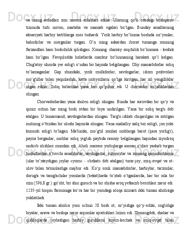 va   uning   avlodlari   xon   unvoni   sohiblari   edilar.   Ularning   qo‘li   ostidagi   boshqaruv
tizimida   turli   unvon,   martaba   va   mansab   egalari   bo‘lgan.   Bunday   amallarning
aksariyati   harbiy   tartiblarga   mos   tushardi.   Yirik   harbiy   bo‘linma   boshida   no‘yonlar,
bahodirlar   va   merganlar   turgan.   O‘n   ming   askardan   iborat   tumanga   xonning
farzandlari ham boshchilik qilishgan. Xonning. shaxsiy soqchilik bo‘linmasi - keshik
ham   bo‘lgan.   Favqulodda   holatlarda   mazkur   bo‘linmaning   harakati   qo‘l   kelgan.
Chig'atoy ulusida yer solig'i o‘ndan bir hajmda belgilangan. Oliy mansabdorlar soliq
to‘lamaganlar.   Gap   shundaki,   yirik   mulkdorlar,   savdogarlar,   islom   peshvolari
mo‘g'ullar   bilan   yaqinlashib,   katta   imtiyozlarni   qo‘lga   kiritgan,   har   xil   yengilliklar
olgan   edilar.   Soliq   turlaridan   yana   biri   qo‘pchur   edi.   U   chorvador   xo‘jaliklardan
olingan. 
Chorvadorlardan   yana   shulen   solig'i   olingan.   Bunda   har   suruvdan   bir   qo‘y   va
qimiz   uchun   har   ming   bosh   otdan   bir   biya   undirilgan.   Yana   bir   soliq   targ'u   deb
atalgan. U hunarmand, savdogarlardan olingan. Targ'u ishlab chiqarilgan va sotilgan
molning o‘ttizdan bir ulushi hajmida olingan. Yana mahalliy xalq tuz solig'i, jon yoki
kumush   solig'i   to‘lagan.   Ma'lumki,   mo‘g'ul   xonlari   noiblarga   barot   (ijara   yorlig'i),
payza   berganlar,   noiblar   soliq   yig'ish   paytida   rasmiy   belgilangan   hajmdan   ziyodroq
undirib olishlari mumkin edi. Aholi maxsus yorliqlarga asosan  o‘zlari yashab turgan
hududlardan o‘tuvchi amaldorlar, savdogarlar, ruhoniylar va xonning qarindoshlarini
(ular   to‘xtaydigan   joylar   «yom»   -   «bekat»   deb   atalgan)   turar-joy,   oziq-ovqat   va   ot-
ulov   bilan   ta'minlashga   majbur   edi.   Ko‘p   sonli   mansabdorlar,   harbiylar,   tarxonlar,
dorug'a   va   tamg'achilar   yomlarda   (bekat)larda   to‘xtab   o‘tganlarida,   har   bir   oila   bir
szin (596,8 gr.) go‘sht, bir shin guruch va bir shisha aroq yetkazib berishlari zarur edi.
1235-yil  hoqon farmoniga ko‘ra har bir  yomdagi  aloqa xizmati  ikki  tuman aholisiga
yuklatiladi. 
Ikki   tuman   aholisi   yom   uchun   20   bosh   ot,   so‘yishga   qo‘y-echki,   sog'ishga
biyalar, arava va boshqa zarur anjomlar ajratishlari lozim edi. Shuningdek, shahar va
qishloqlarda   joylashgan   harbiy   guruhlarni   kiyim-kechak   va   oziq-ovqat   bilan 