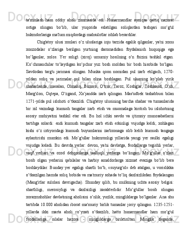 ta'minlash   ham   oddiy   aholi   zimmasida   edi.   Hunarmandlar   ayniqsa   qattiq   nazorat
ostiga   olingan   bo‘lib,   ular   yuqorida   eslatilgan   soliqlardan   tashqari   mo‘g'ul
hukmdorlariga ma'lum miqdordagi mahsulotlar ishlab berardilar. 
Chig'atoy   ulusi   xonlari   o‘z   uluslariga   inju   tarzida   egalik   qilganlar,   ya'ni   xonu
xonzodalar   o‘zlariga   berilgan   yurtning   daromadidan   foydalanish   huquqiga   ega
bo‘Iganlar,   xolos.   Yer   solig'i   (xiroj)   umumiy   hosilning   o‘n   foizini   tashkil   etgan.
Ko‘chmanchilar   to‘laydigan   ko‘pchur   yuz   bosh   moldan   bir   bosh   hisobida   bo‘lgan.
Savdodan   targ'u   jarimasi   olingan.   Munka   qoon   nomidan   pul   zarb   etilgach,   1270-
yildan   soliq   va   jarimalar   pul   bilan   olina   boshlagan.   Pul   ulusning   ko‘plab   yirik
shaharlarida,   masalan,   Olmaliq,   Buxoro,   O‘tror,   Taroz,   Koshg'ar,   Toshkand,   O‘sh,
Marg'ilon,   Oqtepa,   O‘zgand,   Xo‘jandda   zarb   qilingan.   Mas'udbek   tashabbusi   bilan
1271-yilda   pul   islohoti   o‘tkazildi.   Chig'atoy   ulusining   barcha   shahar   va   tumanlarida
bir   xil   vazndagi   kumush   tangalar   zarb   etish   va   muomalaga   kiritish   bu   islohotning
asosiy   mohiyatini   tashkil   etar   edi.   Bu   hol   ichki   savdo   va   ijtimoiy   munosabatlarni
tartibga   solardi:   endi   kumush   tangalar   zarb   etish   erkinligi   vujudga   keldi;   xohlagan
kishi   o‘z   ixtiyoridagi   kumush   buyumlarini   zarbxonaga   olib   kelib   kumush   tangaga
aylantirishi   mumkin   edi.   Mo‘g'ullar   hukmronligi   yillarida   yangi   yer   raulki   egaligi
vujudga   keladi.   Bu   davrda   yerlar:   devon,   ya'ni   davlatga,   feodallarga   tegishli   yerlar,
vaqf   yerliari   va   ozod   dehqonlarga   taalluqli   yerlarga   bo‘lingan.   Mo‘g'ullar   o‘zlari
bosib   olgan   yerlarini   qabilalar   va   harbiy   amaldorlarga   xizmat   evaziga   bo‘lib   bera
boshlaydilar.   Bunday   yer   egaligi   shartli   bo‘b,   «suyurg'ol»   deb   atalgan,   u   vorislikka
o‘tkazilgan hamda soliq bobida va ma'muriy sohada to‘liq daxlsizlikdan foydalangan
(Mang'itlar   sulolasi   davrigacha).   Shunday   qilib,   bu   mulkning   uchta   asosiy   belgisi:
shartliligi,   merosiyligi   va   daxlsizligi   xarakterlidir.   Mo‘g'ullar   bosib   olingan
xorazmshohlar  davlatining aholisini  o‘nlik, yuzlik, mingliklarga bo‘lganlar. Ana  shu
tartibda   10.000   aholidan   iborat   ma'muriy   birlik   tumanlar   joriy   qilingan.   1235-1251-
yillarda   ikki   marta   aholi   ro‘yxati   o‘tkazilib,   hatto   hunarmandlar   ham   mo‘g'ul
feodallariga,   oilalar   hazora   -   mingliklarga   biriktiriltan.   Minglik   deganda, 