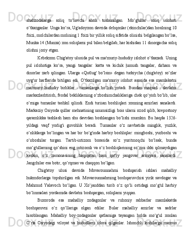 shahzodalarga   soliq   to‘lovchi   aholi   tushunilgan.   Mo‘g'ullar   soliq   islohoti
o‘tkazganlar. Unga ko‘ra, Ug'adoyxon davrida dehqonlar (ekinchilar)dan hosilning 10
foizi, molchilardan molining 1 foizi bir yillik soliq sifatida olinishi belgilangan bo‘lsa,
Munka 14 (Munxa) xon soliqlarni pul bilan belgilab, har kishidan 11 dinorgacha soliq
olishni joriy etgan. 
Kebekxon Chig'atoy ulusida pul va ma'muriy-hududiy islohot o‘tkazadi. Uning
pul   islohotiga   ko‘ra,   yangi   tangalar:   katta   va   kichik   |umush   tangalar,   dirham   va
dinorlar   zarb   qilingan.   Ularga   «Qutlug'   bo‘lsin»   degan   turkiycha   (chig'atoy)   so‘zlar
uyg'ur   harflarida   bitilgan   edi.   O‘tkazilgan   ma'muriy   islohot   asosida   esa   mamlakatni
ma'muriy-hududiy   birliklar   -   tumanlarga   bo‘lish   yotadi.   Bundan   maqsad   -   davlatni
markazlashtirish, feodal bekliklarning o‘zboshimchaliklariga chek qo‘yish bo‘lib, ular
o‘rniga   tumanlar   tashkil   qilindi.   Endi   turiian   boshliqlari   xonning   amirlari   sanalardi.
Markaziy Osiyoda qullar mehnatining unumsizligi bois ularni ozod qilib, krepostnoy
qaramlikka tashlash  ham shu davrdan boshlangan bo‘lishi  mumkin. Bu haqda 1326-
yildagi   vaqf   yorlig'i   guvohlik   beradi.   Tumanlar   o‘z   navbatida   minglik,   yuzlik,
o‘nliklarga bo‘lingan va har bir  bo‘g'inda harbiy boshliqlar: mingboshi, yuzboshi  va
o‘nboshilar   turgan.   Tartib-intizom   borasida   so‘z   yuritmoqchi   bo‘lsak,   bunda
mo‘g'ullarning qo‘shini eng intizomli va o‘z boshliqlarining so‘zini ikki qilmaydigan
keskin,   o‘z   zamonasining   haqiqatan   ham   qat'iy   jangovar   armiyasi   sanalardi.
Jangchilar esa botir, qo‘rqmas va chaqqon bo‘lgan. 
Chig'atoy   ulusi   davrida   Movarounnahrni   boshqarish   ishlari   mahalliy
hukmdorlarga   topshirilgan   edi.   Movarounnahrning  boshqaruvchisi   yirik  savdogar   va
Mahmud   Yalavoch   bo‘lgan.   U   Xo‘janddan   turib   o‘z   qo‘li   ostidagi   mo‘g'ul   harbiy
bo‘linmalari yordamida davlatni boshqargan, soliqlami yiqqan. 
Buxoroda   esa   mahalliy   zodagonlar   va   ruhoniy   rahbarlar   mamlakatda
boshqaruvni   o‘z   qo‘llariga   olgan   edilar.   Bular   mahalliy   amirlar   va   sadrlar
hisoblangan.   Mahalliy   boy-zodagonlar   qatlamiga   tayangan   holda   mo‘g'ul   xonlan
O‘rta   Osiyodagi   viloyat   va   hududlarni   idora   qilganlar.   Ishonchli   kishilarga   maxsus 