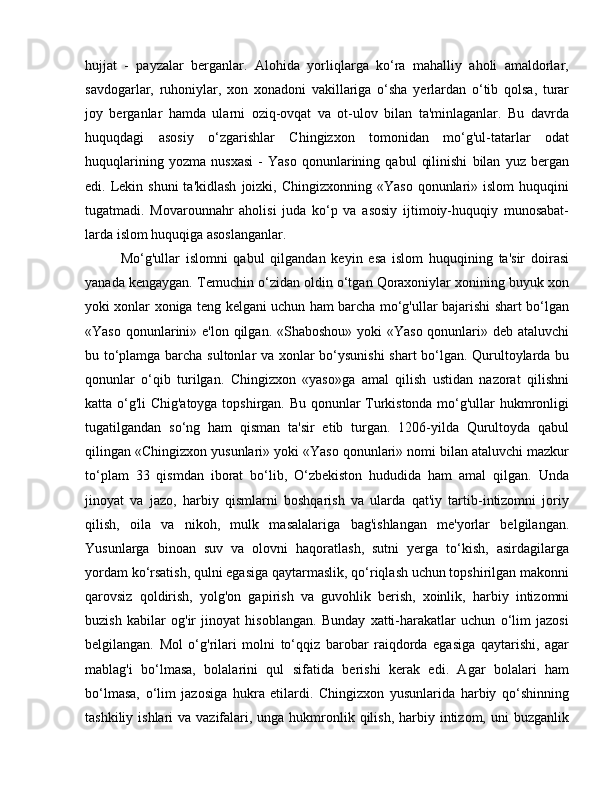 hujjat   -   payzalar   berganlar.   Alohida   yorliqlarga   ko‘ra   mahalliy   aholi   amaldorlar,
savdogarlar,   ruhoniylar,   xon   xonadoni   vakillariga   o‘sha   yerlardan   o‘tib   qolsa,   turar
joy   berganlar   hamda   ularni   oziq-ovqat   va   ot-ulov   bilan   ta'minlaganlar.   Bu   davrda
huquqdagi   asosiy   o‘zgarishlar   Chingizxon   tomonidan   mo‘g'ul-tatarlar   odat
huquqlarining   yozma   nusxasi   -   Yaso   qonunlarining   qabul   qilinishi   bilan   yuz   bergan
edi. Lekin shuni  ta'kidlash   joizki, Chingizxonning  «Yaso  qonunlari» islom  huquqini
tugatmadi.   Movarounnahr   aholisi   juda   ko‘p   va   asosiy   ijtimoiy-huquqiy   munosabat-
larda islom huquqiga asoslanganlar. 
Mo‘g'ullar   islomni   qabul   qilgandan   keyin   esa   islom   huquqining   ta'sir   doirasi
yanada kengaygan. Temuchin o‘zidan oldin o‘tgan Qoraxoniylar xonining buyuk xon
yoki xonlar xoniga teng kelgani uchun ham barcha mo‘g'ullar bajarishi shart bo‘lgan
«Yaso qonunlarini» e'lon qilgan. «Shaboshou» yoki  «Yaso qonunlari» deb ataluvchi
bu to‘plamga barcha sultonlar va xonlar bo‘ysunishi  shart bo‘lgan. Qurultoylarda bu
qonunlar   o‘qib   turilgan.   Chingizxon   «yaso»ga   amal   qilish   ustidan   nazorat   qilishni
katta o‘g'li Chig'atoyga topshirgan. Bu qonunlar Turkistonda mo‘g'ullar hukmronligi
tugatilgandan   so‘ng   ham   qisman   ta'sir   etib   turgan.   1206-yilda   Qurultoyda   qabul
qilingan «Chingizxon yusunlari» yoki «Yaso qonunlari» nomi bilan ataluvchi mazkur
to‘plam   33   qismdan   iborat   bo‘lib,   O‘zbekiston   hududida   ham   amal   qilgan.   Unda
jinoyat   va   jazo,   harbiy   qismlarni   boshqarish   va   ularda   qat'iy   tartib-intizomni   joriy
qilish,   oila   va   nikoh,   mulk   masalalariga   bag'ishlangan   me'yorlar   belgilangan.
Yusunlarga   binoan   suv   va   olovni   haqoratlash,   sutni   yerga   to‘kish,   asirdagilarga
yordam ko‘rsatish, qulni egasiga qaytarmaslik, qo‘riqlash uchun topshirilgan makonni
qarovsiz   qoldirish,   yolg'on   gapirish   va   guvohlik   berish,   xoinlik,   harbiy   intizomni
buzish   kabilar   og'ir   jinoyat   hisoblangan.   Bunday   xatti-harakatlar   uchun   o‘lim   jazosi
belgilangan.   Mol   o‘g'rilari   molni   to‘qqiz   barobar   raiqdorda   egasiga   qaytarishi,   agar
mablag'i   bo‘lmasa,   bolalarini   qul   sifatida   berishi   kerak   edi.   Agar   bolalari   ham
bo‘lmasa,   o‘lim   jazosiga   hukra   etilardi.   Chingizxon   yusunlarida   harbiy   qo‘shinning
tashkiliy ishlari  va vazifalari, unga hukmronlik qilish,  harbiy intizom, uni  buzganlik 