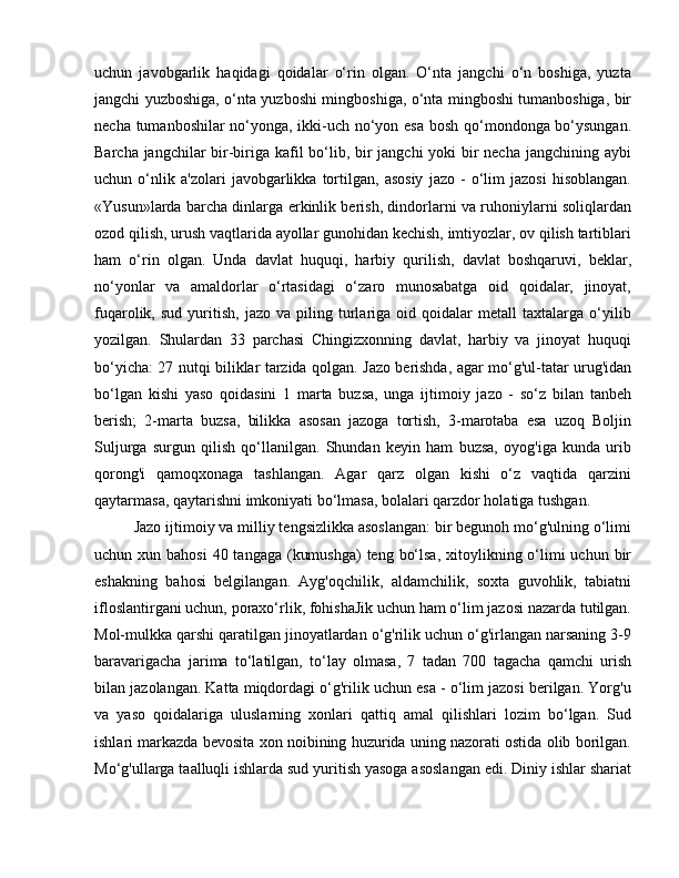 uchun   javobgarlik   haqidagi   qoidalar   o‘rin   olgan.   O‘nta   jangchi   o‘n   boshiga,   yuzta
jangchi yuzboshiga, o‘nta yuzboshi mingboshiga, o‘nta mingboshi tumanboshiga, bir
necha tumanboshilar no‘yonga, ikki-uch no‘yon esa bosh qo‘mondonga bo‘ysungan.
Barcha jangchilar  bir-biriga kafil  bo‘lib, bir  jangchi  yoki  bir necha jangchining aybi
uchun   o‘nlik   a'zolari   javobgarlikka   tortilgan,   asosiy   jazo   -   o‘lim   jazosi   hisoblangan.
«Yusun»larda barcha dinlarga erkinlik berish, dindorlarni va ruhoniylarni soliqlardan
ozod qilish, urush vaqtlarida ayollar gunohidan kechish, imtiyozlar, ov qilish tartiblari
ham   o‘rin   olgan.   Unda   davlat   huquqi,   harbiy   qurilish,   davlat   boshqaruvi,   beklar,
no‘yonlar   va   amaldorlar   o‘rtasidagi   o‘zaro   munosabatga   oid   qoidalar,   jinoyat,
fuqarolik,  sud   yuritish,   jazo   va  piling  turlariga  oid   qoidalar   metall   taxtalarga   o‘yilib
yozilgan.   Shulardan   33   parchasi   Chingizxonning   davlat,   harbiy   va   jinoyat   huquqi
bo‘yicha: 27 nutqi biliklar tarzida qolgan. Jazo berishda, agar mo‘g'ul-tatar urug'idan
bo‘lgan   kishi   yaso   qoidasini   1   marta   buzsa,   unga   ijtimoiy   jazo   -   so‘z   bilan   tanbeh
berish;   2-marta   buzsa,   bilikka   asosan   jazoga   tortish,   3-marotaba   esa   uzoq   Boljin
Suljurga   surgun   qilish   qo‘llanilgan.   Shundan   keyin   ham   buzsa,   oyog'iga   kunda   urib
qorong'i   qamoqxonaga   tashlangan.   Agar   qarz   olgan   kishi   o‘z   vaqtida   qarzini
qaytarmasa, qaytarishni imkoniyati bo‘lmasa, bolalari qarzdor holatiga tushgan. 
Jazo ijtimoiy va milliy tengsizlikka asoslangan: bir begunoh mo‘g'ulning o‘limi
uchun xun bahosi  40 tangaga (kumushga)  teng bo‘lsa,  xitoylikning o‘limi  uchun bir
eshakning   bahosi   belgilangan.   Ayg'oqchilik,   aldamchilik,   soxta   guvohlik,   tabiatni
ifloslantirgani uchun, poraxo‘rlik, fohishaJik uchun ham o‘lim jazosi nazarda tutilgan.
Mol-mulkka qarshi qaratilgan jinoyatlardan o‘g'rilik uchun o‘g'irlangan narsaning 3-9
baravarigacha   jarima   to‘latilgan,   to‘lay   olmasa,   7   tadan   700   tagacha   qamchi   urish
bilan jazolangan. Katta miqdordagi o‘g'rilik uchun esa - o‘lim jazosi berilgan. Yorg'u
va   yaso   qoidalariga   uluslarning   xonlari   qattiq   amal   qilishlari   lozim   bo‘lgan.   Sud
ishlari markazda bevosita xon noibining huzurida uning nazorati ostida olib borilgan.
Mo‘g'ullarga taalluqli ishlarda sud yuritish yasoga asoslangan edi. Diniy ishlar shariat 