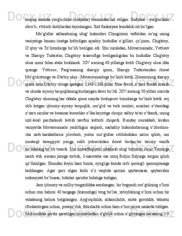 huquqi asosida yorg'uchilar (sudyalar) tomonidan hal etilgan. Sudyalar - yorg'uchilar
obro‘li, e'tiborli kishilardan tayinlangan. Sud funksiyasi kundalik ish bo‘lgan. 
Mo‘g'ullar   saltanatining   ulug'   hukmdori   Chingizxon   vafotidan   so‘ng   uning
vasiyatiga   binoan   itoatga   keltirilgan   ajnabiy   hududlar   o‘g'illari   -jo‘jixon,   Chig'atoy,
O‘qtoy va To‘lixonlarga bo‘lib berilgan edi. Shu iumladan, Movarounnahr, Yettisuv
va   Sharqiy   Turkiston   Chig'atoy   tasarrufiga   berilganligidan   bu   hududlar   Chig'atoy
ulusi  nomi  bilan atala boshlandi. XIV asrning 40-yillariga kelib Chig'atoy  ulusi  ikki
qismga:   Yettisuv,   Farg'onaning   sharqiy   qismi,   Sharqiy   Turkistondan   iborat
Mo‘g'ulistonga va G'arbiy ulus - Movarounnahrga bo‘linib ketdi. Xorazmning sharqiy
qismi ham G'arbiy ulusga qaragan. 1340-1360-yillar fitna-fasod, o‘zaro feodal kurash
va ulusda siyosiy tarqoqlikning kuchaygan davri bo‘ldi. XIV asrning 50-yillari oxirida
Chig'atoy ulusining har ikkala qismi mayda boshqaruv tizimlariga bo‘linib ketdi. avj
olib   ketgan   ijtimoiy-siyosiy   tarqoqlik,   mo‘g'ul   va   turk   xonlari,   amirlari   o‘rtasidagi
o‘zaro nizolar va besamar kurashlar o‘lka hayotiga chuqur salbiy ta'sir o‘tkazdi, uning
uzil-kesil   parchalanib   ketish   xavfini   keltirib   chiqardi.   Bunday   murakkab,   keskin
vaziyatda   Movarounnahr   yaxlitligini   saqlash,   mahalliy   hukmdorlarning   o‘zboshim-
cha   xatti-harakatlarini   jilovlash,   yurtni   mo‘g'ullar   istibdodidan   xalos   qilish,   uni
mustaqil   taraqqiyot   yoiiga   solib   yuborishdan   iborat   birdan-bir   tarixiy   vazifa
ko‘ndalang bo‘lib turardi. Uni muvaffaqiyatli uddalash ulug' bobomiz Amir Temurga
nasib   etdi.   asosan   jazoga   tortish,   3-marotaba   esa   uzoq   Boljin   Suljurga   surgun   qilish
qo‘llanilgan.  Shundan keyin  ham   buzsa,  oyog'iga  kunda urib qorong'i   qamoqxonaga
tashlangan.   Agar   qarz   olgan   kishi   o‘z   vaqtida   qarzini   qaytarmasa,   qaytarishni
imkoniyati bo‘lmasa, bolalari qarzdor holatiga tushgan. 
Jazo ijtimoiy va milliy tengsizlikka asoslangan: bir begunoh mo‘g'ulning o‘limi
uchun xun bahosi  40 tangaga (kumushga)  teng bo‘lsa,  xitoylikning o‘limi  uchun bir
eshakning   bahosi   belgilangan.   Ayg'oqchilik,   aldamchilik,   soxta   guvohlik,   tabiatni
ifloslantirgani uchun, poraxo‘rlik, fohishaJik uchun ham o‘lim jazosi nazarda tutilgan.
Mol-mulkka qarshi qaratilgan jinoyatlardan o‘g'rilik uchun o‘g'irlangan narsaning 3-9 