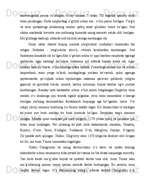 baravarigacha   jarima   to‘latilgan,   to‘lay   olmasa,   7   tadan   700   tagacha   qamchi   urish
bilan jazolangan. Katta miqdordagi o‘g'rilik uchun esa - o‘lim jazosi berilgan. Yorg'u
va   yaso   qoidalariga   uluslarning   xonlari   qattiq   amal   qilishlari   lozim   bo‘lgan.   Sud
ishlari markazda bevosita xon noibining huzurida uning nazorati ostida olib borilgan.
Mo‘g'ullarga taalluqli ishlarda sud yuritish yasoga asoslangan edi. 
Diniy   ishlar   shariat   huquqi   asosida   yorg'uchilar   (sudyalar)   tomonidan   hal
etilgan.   Sudyalar   -   yorg'uchilar   obro‘li,   e'tiborli   kishilardan   tayinlangan.   Sud
funksiyasi kundalik ish bo‘lgan.Mol o‘g'rilari molni to‘qqiz barobar raiqdorda egasiga
qaytarishi,   agar   mablag'i   bo‘lmasa,   bolalarini   qul   sifatida   berishi   kerak   edi.   Agar
bolalari ham bo‘lmasa, o‘lim jazosiga hukra etilardi.Yusunlarga binoan suv va olovni
haqoratlash,   sutni   yerga   to‘kish,   asirdagilarga   yordam   ko‘rsatish,   qulni   egasiga
qaytarmaslik,   qo‘riqlash   uchun   topshirilgan   makonni   qarovsiz   qoldirish,   yolg'on
gapirish   va   guvohlik   berish,   xoinlik,   harbiy   intizomni   buzish   kabilar   og'ir   jinoyat
hisoblangan.   Bunday   xatti-harakatlar   uchun   o‘lim   jazosi   belgilangan.Chig'atoy   ulusi
xonlari   o‘z   uluslariga   inju   tarzida   egalik   qilganlar,   ya'ni   xonu   xonzodalar   o‘zlariga
berilgan   yurtning   daromadidan   foydalanish   huquqiga   ega   bo‘Iganlar,   xolos.   Yer
solig'i (xiroj) umumiy hosilning o‘n foizini tashkil etgan. Ko‘chmanchilar to‘laydigan
ko‘pchur   yuz   bosh   moldan   bir   bosh   hisobida   bo‘lgan.   Savdodan   targ'u   jarimasi
olingan.  Munka   qoon   nomidan  pul   zarb  etilgach,   1270-yildan   soliq   va   jarimalar   pul
bilan   olina   boshlagan.   Pul   ulusning   ko‘plab   yirik   shaharlarida,   masalan,   Olmaliq,
Buxoro,   O‘tror,   Taroz,   Koshg'ar,   Toshkand,   O‘sh,   Marg'ilon,   Oqtepa,   O‘zgand,
Xo‘jandda   zarb  qilingan.   Xullas,  Chig‘atoy  ulusi  1370-yilgacha  faoliyat  olib  brogan
bo‘lib, uni Amir Temur tomonidan tugatilgan. 
Xullas   Chingizxon   va   uning   davomchilari   o‘z   davri   va   undan   keyingi
hukmdorlar uchun zamonaviy tilda aytsak ko‘rsatma bo‘ldi desak maqsadga muvofiq.
Tan   olish   kerak   mo‘g‘ullar   buyuk   va   qudratli   davlat   tuza   oldi.   Amir   Temur   ham
mo‘g‘ullarning   qonuni   yasoq   qonuni   asosida   davlat   boshqargan.   Bu   jarayon   uzoq
vaqtlar   davom   etgan.   O‘z   fikrimizning   tasdig‘i   sifatida   dastlab   Chingizxon   o‘zi 