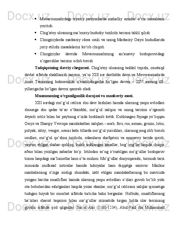  Movarounnahrdagi   siyosiy   jarayonlarda   mahalliy   amirlar   o‘rni   masalasini
yoritish 
 Chig‘atoy ulusining ma muriy-hududiy tuzilishi tarixini tahlil qilishʼ
 Chingiziylarda   markaziy   idora   usuli   va   uning   Markaziy   Osiyo   hududlarida
joriy etilishi masalalarini ko rib chiqish	
ʻ
 Chingiziylar   davrida   Movarounnahrning   an anaviy   boshqaruvidagi	
ʼ
o zgarishlar tarixini ochib berish	
ʼ
Tadqiqotning davriy chegarasi.   Chig‘atoy ulusining tashkil topishi, mustaqil
davlat sifatida shakllanish tarixini, ya’ni XIII asr dastlabki davri va Movoraunnahrda
Amir   Temurning   hukmronliki   o‘rnatilishigacha   bo‘lgan   davrni   –   XIV   asrning   60-
yillarigacha bo‘lgan davrni qamrab oladi. 
Muammoning o rganilganlik darajasi va manbaviy asosi. 	
ʻ
XIII asrdagi mo‘g‘ul istilosi  shu davr kishilari hamda ularning yaqin avlodlari
shuuriga   shu   qadar   ta’sir   o‘tkazdiki,   mo‘g‘ul   xalqini   va   uning   tarixini   o‘rganish
deyarli istilo bilan bir paytning o‘zida boshlanib ketdi. Kutilmagan fojiaga yo‘liqqan
Osiyo va Sharqiy Yevropa mamlakatlari xalqlari – arab, fors, rus, arman, gruzin, lotin,
polyak, xitoy, venger, nemis kabi tillarda mo‘g‘ul yurishlari, ularning jang olib borish
usullari,   mo‘g‘ul   qo‘shini   tuzilishi,   odamlarni   shafqatsiz   va   ommaviy   tarzda   qirish,
vayron etilgan shahar-qishloq, buzib tashlangan kanallar, bog‘-rog‘lar haqida chuqur
afsus  bilan  yozilgan xabarlar  ko‘p. Istilodan  so‘ng o‘rnatilgan mo‘g‘ullar  boshqaruv
tizimi haqidagi ma’lumotlar ham o‘ta muhim. Mo‘g‘ullar dunyoqarashi, turmush tarzi
xususida   mufassal   xotiralar   hamda   hikoyalar   ham   diqqatga   sazovor.   Mazkur
manbalarning   o‘ziga   xosligi   shundaki,   zabt   etilgan   mamlakatlarning   bu   mavzuda
yozgan   barcha   mualliflari   hamda   ularning   yaqin   avlodlari   o‘zlari   guvoh   bo‘lib   yoki
ota-bobolaridan eshitganlari haqida yozar ekanlar, mo‘g‘ul istilosini xalqlar qismatiga
tushgan   buyuk   bir   musibat   sifatida   turlicha   baho   berganlar.   Holbuki,   mualliflarning
ba’zilari   sharoit   taqazosi   bilan   mo‘g‘ullar   xizmatida   turgan   holda   ular   tarixining
guvohi   sifatida   ijod   qilganlar.   Ibn   al-Asir   (1160-1234),   Abul-Fazl   ibn   Muhammad 