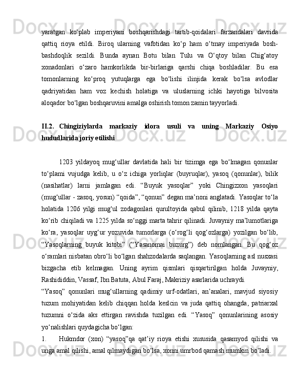 yaratgan   ko‘plab   imperiyani   boshqarishdagi   tartib-qoidalari   farzandalari   davrida
qattiq   rioya   etildi.   Biroq   ularning   vafotidan   ko‘p   ham   o‘tmay   imperiyada   bosh-
bashdoqlik   sezildi.   Bunda   aynan   Botu   bilan   Tulu   va   O‘qtoy   bilan   Chig‘atoy
xonadonlari   o‘zaro   hamkorlikda   bir-birlariga   qarshi   chiqa   boshladilar.   Bu   esa
tomonlarning   ko‘proq   yutuqlarga   ega   bo‘lishi   ilinjida   kerak   bo‘lsa   avlodlar
qadriyatidan   ham   voz   kechish   holatiga   va   uluslarning   ichki   hayotiga   bilvosita
aloqador bo‘lgan boshqaruvini amalga oshirish tomon zamin tayyorladi.
II.2. Chingiziylarda   markaziy   idora   usuli   va   uning   Markaziy   Osiyo
hududlarida joriy etilishi
1203   yildayoq   mug‘ullar   davlatida   hali   bir   tizimga   ega   bo‘lmagan   qonunlar
to‘plami   vujudga   kelib,   u   o‘z   ichiga   yorliqlar   (buyruqlar),   yasoq   (qonunlar),   bilik
(nasihatlar)   larni   jamlagan   edi.   “Buyuk   yasoqlar”   yoki   Chingizxon   yasoqlari
(mug‘ullar - zasoq, yosun) “qoida”, “qonun” degan ma’noni anglatadi. Yasoqlar to‘la
holatida   1206   yilgi   mug‘ul   zodagonlari   qurultoyida   qabul   qilinib,   1218   yilda   qayta
ko‘rib chiqiladi va 1225 yilda so‘nggi marta tahrir qilinadi. Juvayniy ma’lumotlariga
ko‘ra,   yasoqlar   uyg‘ur   yozuvida   tumorlarga   (o‘rog‘li   qog‘ozlarga)   yozilgan   bo‘lib,
“Yasoqlarning   buyuk   kitobi”   (“Yasanomai   buzurg”)   deb   nomlangan.   Bu   qog‘oz
o‘ramlari nisbatan obro‘li bo‘lgan shahzodalarda saqlangan. Yasoqlarning asl nusxasi
bizgacha   etib   kelmagan.   Uning   ayrim   qismlari   qisqartirilgan   holda   Juvayniy,
Rashididdin, Vassaf, Ibn Batuta, Abul Faraj, Makriziy asarlarida uchraydi.
“Yasoq”   qonunlari   mug‘ullarning   qadimiy   urf-odatlari,   an’analari,   mavjud   siyosiy
tuzum   mohiyatidan   kelib   chiqqan   holda   keslcin   va   juda   qattiq   ohangda,   patriarxal
tuzumni   o‘zida   aks   ettirgan   ravishda   tuzilgan   edi.   “Yasoq”   qonunlarining   asosiy
yo‘nalishlari quydagicha bo‘lgan:
1. Hukmdor   (xon)   “yasoq”qa   qat’iy   rioya   etishi   xususida   qasamyod   qilishi   va
unga amal qilishi, amal qilmaydigan bo‘lsa, xonni umrbod qamash mumkin bo‘ladi. 