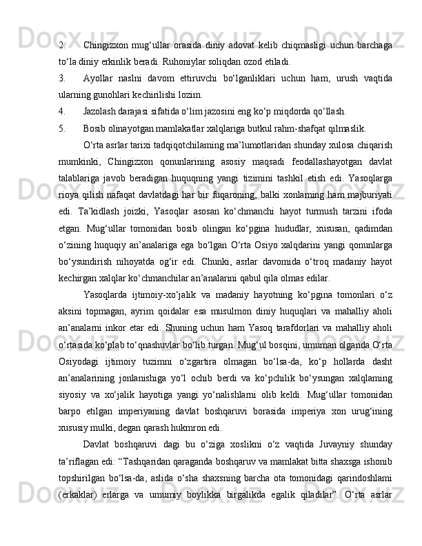 2. Chingizxon   mug‘ullar   orasida   diniy   adovat   kelib   chiqmasligi   uchun   barchaga
to‘la diniy erkinlik beradi. Ruhoniylar soliqdan ozod etiladi.
3. Ayollar   naslni   davom   ettiruvchi   bo‘lganliklari   uchun   ham,   urush   vaqtida
ularning gunohlari kechirilishi lozim.
4. Jazolash darajasi sifatida o‘lim jazosini eng ko‘p miqdorda qo‘llash.
5. Bosib olinayotgan mamlakatlar xalqlariga butkul rahm-shafqat qilmaslik.
O‘rta asrlar tarixi tadqiqotchilaming ma’lumotlaridan shunday xulosa chiqarish
mumkinki,   Chingizxon   qonunlarining   asosiy   maqsadi   feodallashayotgan   davlat
talablariga   javob   beradigan   huquqning   yangi   tizimini   tashkil   etish   edi.   Yasoqlarga
rioya  qilish   nafaqat   davlatdagi   har   bir  fuqaroning,  balki  xonlaming  ham  majburiyati
edi.   Ta’kidlash   joizki,   Yasoqlar   asosan   ko‘chmanchi   hayot   turmush   tarzini   ifoda
etgan.   Mug‘ullar   tomonidan   bosib   olingan   ko‘pgina   hududlar,   xususan,   qadimdan
o‘zining   huquqiy   an’analariga   ega   bo‘lgan   O‘rta   Osiyo   xalqdarini   yangi   qonunlarga
bo‘ysundirish   nihoyatda   og‘ir   edi.   Chunki,   asrlar   davomida   o‘troq   madaniy   hayot
kechirgan xalqlar ko‘chmanchilar an’analarini qabul qila olmas edilar.
Yasoqlarda   ijtimoiy-xo‘jalik   va   madaniy   hayotning   ko‘pgina   tomonlari   o‘z
aksini   topmagan,   ayrim   qoidalar   esa   musulmon   diniy   huquqlari   va   mahalliy   aholi
an’analarni   inkor   etar   edi.   Shuning   uchun   ham   Yasoq   tarafdorlari   va   mahalliy   aholi
o‘rtasida ko‘plab to‘qnashuvlar bo‘lib turgan. Mug‘ul bosqini, umuman olganda O‘rta
Osiyodagi   ijtimoiy   tuzimni   o‘zgartira   olmagan   bo‘lsa-da,   ko‘p   hollarda   dasht
an’analarining   jonlanishiga   yo‘l   ochib   berdi   va   ko‘pchilik   bo‘ysungan   xalqlaming
siyosiy   va   xo‘jalik   hayotiga   yangi   yo‘nalishlarni   olib   keldi.   Mug‘ullar   tomonidan
barpo   etilgan   imperiyaning   davlat   boshqaruvi   borasida   imperiya   xon   urug‘ining
xususiy mulki, degan qarash hukmron edi.
Davlat   boshqaruvi   dagi   bu   o‘ziga   xoslikni   o‘z   vaqtida   Juvayniy   shunday
ta’riflagan edi: “Tashqaridan qaraganda boshqaruv va mamlakat bitta shaxsga ishonib
topshirilgan   bo‘lsa-da,   aslida   o‘sha   shaxsning   barcha   ota   tomonidagi   qarindoshlami
(erkaklar)   erlarga   va   umumiy   boylikka   birgalikda   egalik   qiladilar”.   O‘rta   asrlar 