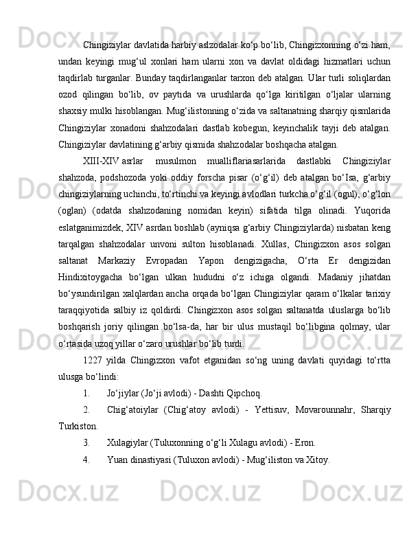 Chingiziylar davlatida harbiy aslzodalar ko‘p bo‘lib, Chingizxonning o‘zi ham,
undan   keyingi   mug‘ul   xonlari   ham   ularni   xon   va   davlat   oldidagi   hizmatlari   uchun
taqdirlab turganlar. Bunday taqdirlanganlar tarxon deb atalgan. Ular turli soliqlardan
ozod   qilingan   bo‘lib,   ov   paytida   va   urushlarda   qo‘lga   kiritilgan   o‘ljalar   ularning
shaxsiy mulki hisoblangan. Mug‘ilistonning o‘zida va saltanatning sharqiy qismlarida
Chingiziylar   xonadoni   shahzodalari   dastlab   kobegun,   keyinchalik   tayji   deb   atalgan.
Chingiziylar davlatining g‘arbiy qismida shahzodalar boshqacha atalgan.
XIII-XIV asrlar musulmon   mualliflariasarlarida   dastlabki   Chingiziylar
shahzoda,   podshozoda   yoki   oddiy   forscha   pisar   (o‘g‘il)   deb   atalgan   bo‘Isa,   g‘arbiy
chingiziylarning uchinchi, to‘rtinchi va keyingi avlodlari turkcha o‘g‘il (ogul), o‘g‘lon
(oglan)   (odatda   shahzodaning   nomidan   keyin)   sifatida   tilga   olinadi.   Yuqorida
eslatganimizdek, XIV asrdan boshlab (ayniqsa g‘arbiy Chingiziylarda) nisbatan keng
tarqalgan   shahzodalar   unvoni   sulton   hisoblanadi.   Xullas,   Chingizxon   asos   solgan
saltanat   Markaziy   Evropadan   Yapon   dengizigacha,   O‘rta   Er   dengizidan
Hindixitoygacha   bo‘lgan   ulkan   hududni   o‘z   ichiga   olgandi.   Madaniy   jihatdan
bo‘ysundirilgan xalqlardan ancha orqada bo‘lgan Chingiziylar qaram o‘lkalar tarixiy
taraqqiyotida   salbiy   iz   qoldirdi.   Chingizxon   asos   solgan   saltanatda   uluslarga   bo‘lib
boshqarish   joriy   qilingan   bo‘lsa-da,   har   bir   ulus   mustaqil   bo‘libgina   qolmay,   ular
o‘rtasida uzoq yillar o‘zaro urushlar bo‘lib turdi.
1227   yilda   Chingizxon   vafot   etganidan   so‘ng   uning   davlati   quyidagi   to‘rtta
ulusga bo‘lindi:
1. Jo‘jiylar (Jo‘ji avlodi) - Dashti Qipchoq.
2. Chig‘atoiylar   (Chig‘atoy   avlodi)   -   Ye ttisuv,   Movarounnahr,   Sharqiy
Turkiston.
3. Xulagiylar (Tuluxonning o‘g‘li Xulagu avlodi) - Eron.
4. Yuan dinastiyasi (Tuluxon avlodi) - Mug‘iliston va Xitoy. 