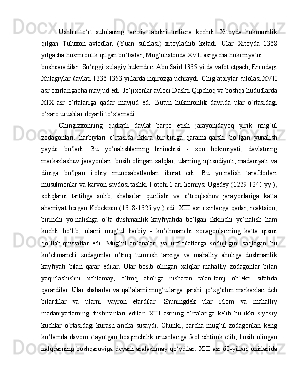 Ushbu   to‘rt   sulolaning   tarixiy   taqdiri   turlicha   kechdi.   Xitoyda   hukmronlik
qilgan   Tuluxon   avlodlari   (Yuan   sulolasi)   xitoylashib   ketadi.   Ular   Xitoyda   1368
yilgacha hukmronlik qilgan bo‘lsalar, Mug‘ulistonda XVII asrgacha hokimiyatni
boshqaradilar. So‘nggi xulagiy hukmdori Abu Said 1335 yilda vafot etgach, Erondagi
Xulagiylar davlati 1336-1353 yillarda inqirozga uchraydi. Chig‘atoiylar sulolasi XVII
asr oxirlarigacha mavjud edi. Jo‘jixonlar avlodi Dashti Qipchoq va boshqa hududlarda
XIX   asr   o‘rtalariga   qadar   mavjud   edi.   Butun   hukmronlik   davrida   ular   o‘rtasidagi
o‘zaro urushlar deyarli to‘xtamadi.
Chingizxonning   qudratli   davlat   barpo   etish   jarayonidayoq   yirik   mug‘ul
zodagonlari,   harbiylari   o‘rtasida   ikkita   bir-biriga   qarama-qarshi   bo‘lgan   yunalish
paydo   bo‘ladi.   Bu   yo‘nalishlaming   birinchisi   -   xon   hokimiyati,   davlatning
markazlashuv  jarayonlari, bosib olingan xalqlar, ularning iqtisodiyoti, madaniyati va
diniga   bo‘lgan   ijobiy   munosabatlardan   iborat   edi.   Bu   yo‘nalish   tarafdorlari
musulmonlar va karvon savdosi tashki 1 otchi 1 ari homiysi Ugedey (1229-1241 yy.),
soliqlarni   tartibga   solib,   shaharlar   qurilishi   va   o‘troqlashuv   jarayonlariga   katta
ahamiyat bergan Kebekxon (1318-1326 yy.) edi. XIII asr oxirlariga qadar, reaktsion,
birinchi   yo‘nalishga   o‘ta   dushmanlik   kayfiyatida   bo‘lgan   ikkinchi   yo‘nalish   ham
kuchli   bo‘lib,   ularni   mug‘ul   harbiy   -   ko‘chmanchi   zodagonlarining   katta   qismi
qo‘llab-quvvatlar   edi.   Mug‘ul   an’analari   va   urf-odatlarga   sodiqligini   saqlagan   bu
ko‘chmanchi   zodagonlar   o‘troq   turmush   tarziga   va   mahalliy   aholiga   dushmanlik
kayfiyati   bilan   qarar   edilar.   Ular   bosib   olingan   xalqlar   mahalliy   zodagonlar   bilan
yaqinlashishni   xohlamay,   o‘troq   aholiga   nisbatan   talan-taroj   ob’ekti   sifatida
qarardilar. Ular shaharlar va qal’alami mug‘ullarga qarshi qo‘zg‘olon markazlari deb
bilardilar   va   ularni   vayron   etardilar.   Shuningdek   ular   islom   va   mahalliy
madaniyatlarning   dushmanlari   edilar.   XIII   asrning   o‘rtalariga   kelib   bu   ikki   siyosiy
kuchlar   o‘rtasidagi   kurash   ancha   susaydi.   Chunki,   barcha   mug‘ul   zodagonlari   keng
ko‘lamda   davom   etayotgan  bosqinchilik   urushlariga   faol   ishtirok  etib,   bosib   olingan
xalqdarning boshqaruviga deyarli aralashmay qo‘ydilar. XIII asr 60-yillari oxirlarida 