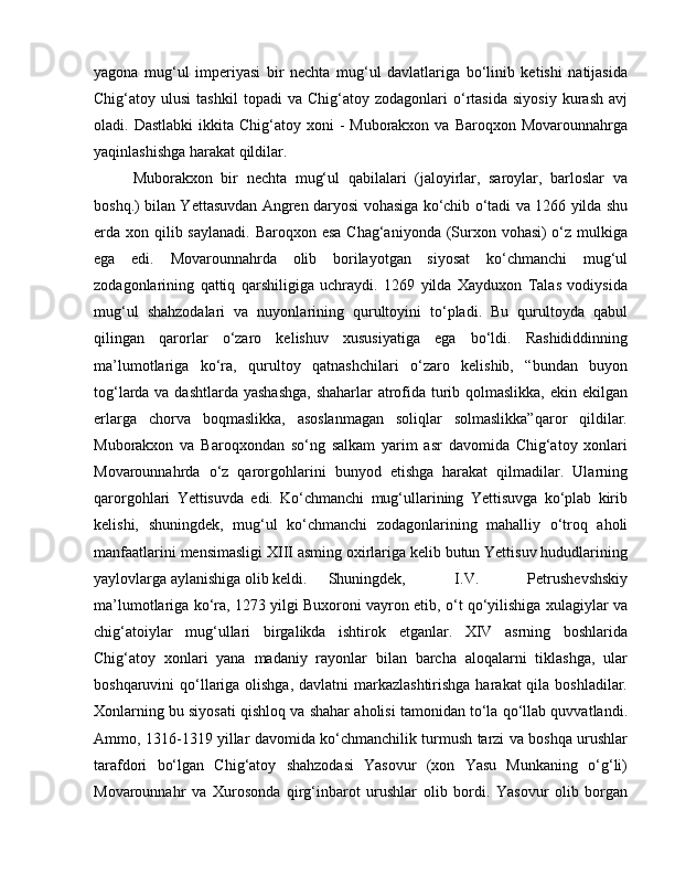 yagona   mug‘ul   imperiyasi   bir   nechta   mug‘ul   davlatlariga   bo‘linib   ketishi   natijasida
Chig‘atoy  ulusi   tashkil   topadi   va  Chig‘atoy   zodagonlari   o‘rtasida   siyosiy   kurash   avj
oladi. Dastlabki  ikkita  Chig‘atoy xoni   -  Muborakxon  va Baroqxon  Movarounnahrga
yaqinlashishga harakat qildilar.
Muborakxon   bir   nechta   mug‘ul   qabilalari   (jaloyirlar,   saroylar,   barloslar   va
boshq.) bilan Yettasuvdan Angren daryosi vohasiga ko‘chib o‘tadi va 1266 yilda shu
erda xon qilib saylanadi. Baroqxon esa Chag‘aniyonda (Surxon vohasi) o‘z mulkiga
ega   edi.   Movarounnahrda   olib   borilayotgan   siyosat   ko‘chmanchi   mug‘ul
zodagonlarining   qattiq   qarshiligiga   uchraydi.   1269   yilda   Xayduxon   Talas   vodiysida
mug‘ul   shahzodalari   va   nuyonlarining   qurultoyini   to‘pladi.   Bu   qurultoyda   qabul
qilingan   qarorlar   o‘zaro   kelishuv   xususiyatiga   ega   bo‘ldi.   Rashididdinning
ma’lumotlariga   ko‘ra,   qurultoy   qatnashchilari   o‘zaro   kelishib,   “bundan   buyon
tog‘larda va dashtlarda yashashga,  shaharlar  atrofida turib qolmaslikka, ekin ekilgan
erlarga   chorva   boqmaslikka,   asoslanmagan   soliqlar   solmaslikka”qaror   qildilar.
Muborakxon   va   Baroqxondan   so‘ng   salkam   yarim   asr   davomida   Chig‘atoy   xonlari
Movarounnahrda   o‘z   qarorgohlarini   bunyod   etishga   harakat   qilmadilar.   Ularning
qarorgohlari   Yettisuvda   edi.   Ko‘chmanchi   mug‘ullarining   Yettisuvga   ko‘plab   kirib
kelishi,   shuningdek,   mug‘ul   ko‘chmanchi   zodagonlarining   mahalliy   o‘troq   aholi
manfaatlarini mensimasligi XIII asming oxirlariga kelib butun Yettisuv hududlarining
yaylovlarga aylanishiga olib keldi.  Shuningdek,   I.V.   Petrushevshskiy
ma’lumotlariga ko‘ra, 1273 yilgi Buxoroni vayron etib, o‘t qo‘yilishiga xulagiylar va
chig‘atoiylar   mug‘ullari   birgalikda   ishtirok   etganlar.   XIV   asrning   boshlarida
Chig‘atoy   xonlari   yana   madaniy   rayonlar   bilan   barcha   aloqalarni   tiklashga,   ular
boshqaruvini qo‘llariga olishga, davlatni  markazlashtirishga  harakat qila boshladilar.
Xonlarning bu siyosati qishloq va shahar aholisi tamonidan to‘la qo‘llab quvvatlandi.
Ammo, 1316-1319 yillar davomida ko‘chmanchilik turmush tarzi va boshqa urushlar
tarafdori   bo‘lgan   Chig‘atoy   shahzodasi   Yasovur   (xon   Yasu   Munkaning   o‘g‘li)
Movarounnahr   va   Xurosonda   qirg‘inbarot   urushlar   olib   bordi.   Yasovur   olib   borgan 