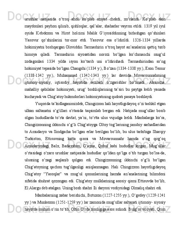 urushlar   natijasida   o‘troq   aholi   ko‘plab   aziyat   chekdi,   xo‘rlandi.   Ko‘plab   ekin
maydonlari payhon qilinib, qishloqlar, qal’alar, shaharlar vayron etildi. 1319 yil iyul
oyida   Kebekxon   va   Hirot   holcimi   Malik   G‘iyosiddinning   birlashgan   qo‘shinlari
Yasovur   qo‘shinlarini   tor-mor   etdi.   Yasovur   esa   o‘ldirildi.   1326-1334   yillarda
hokimiyatni boshqargan Oloviddin Tarmashirin o‘troq hayot an’analarini qattiq turib
himoya   qiladi.   Tarmashirin   siyosatidan   norozi   bo‘lgan   ko‘chmanchi   mug‘ul
zodagonlari   1334   yilda   isyon   ko‘tarib   uni   o‘ldirishadi.   Tarmashirindan   so‘ng
hokimiyat tepasida bo‘lgan Changshi (1334 y.), Bo‘zan (1334-1338 yy.), Eson Temur
(1338-1342   yy.),   Muhammad   (1342-1343   yy.)   lar   davrida   Movarounnahrning
ijtimoiy-siyosiy,   iqtisodiy   hayotida   sezilarli   o‘zgarishlar   bo‘lmadi.   Aksincha,
mahalliy   qabilalar   hokimiyati,   urug‘   boshliqlarining   ta’siri   bu   paytga   kelib   yanada
kuchayadi va Chig‘atoy hukmdorlari hokimiyatining qudrati pasaya boshlaydi. 
Yuqorida ta’kidlaganimizdek, Chingizxon hali hayotligidayoq o‘zi tashkil etgan
ulkan   saltanatni   o‘g‘illari   o‘rtasida   taqsimlab   bergan   edi.   Natijada   mug‘ullar   bosib
olgan   hududlarda   to‘rta   davlat,   ya’ni,   to‘rtta   ulus   vujudga   keldi.   Manbalarga   ko‘ra,
Chingizxonning ikkinchi o‘g‘li Chig‘atoyga Oltoy tog‘larining janubiy sarhadlaridan
to   Amudaryo   va   Sindgacha   bo‘lgan   erlar   berilgan   bo‘lib,   bu   ulus   tarkibiga   Sharqiy
Turkiston,   Ettisuvning   katta   qismi   va   Movarounnahr   hamda   o‘ng   qirg‘oq
Amudaryodagi   Balx,   Badaxshon,   G‘azna,   Qobul   kabi   hududlar   kirgan.   Mug‘ullar
o‘rtasidagi  o‘zaro urushlar natijasida hududlar  qo‘ldan qo‘lga o‘tib turgan bo‘lsa-da,
ulusning   o‘zagi   saqlanib   qolgan   edi.   Chingizxonning   ikkinchi   o‘g‘li   bo‘lgan
Chig‘atoyning   qachon   tug‘ilganligi   aniqlanmagan.   Hali   Chingizxon   hayotligidayoq
Chig‘atoy   “Yasoqlar”   va   mug‘ul   qonunlarining   hamda   an’analarining   bilimdoni
sifatida shuhrat qozongan edi. Chig‘atoy mulklarining asosiy qismi Ettisuvda bo‘lib,
El Alargu deb atalgan. Uning bosh shahri Ili daryosi vodiysidagi Olmaliq shahri edi.
Manbalarning xabar berishichi, Botuxon (1227-1255 yy.), O‘gedey (1229-1241
yy.) va Munkexon (1251-1259 yy.) lar zamonida mug‘ullar saltanati ijtimoiy- siyosiy
hayotda muhim o‘rin to‘tib, Oltin O‘rda xonligiga asos solindi. Bulg‘or viloyati, Qrim 