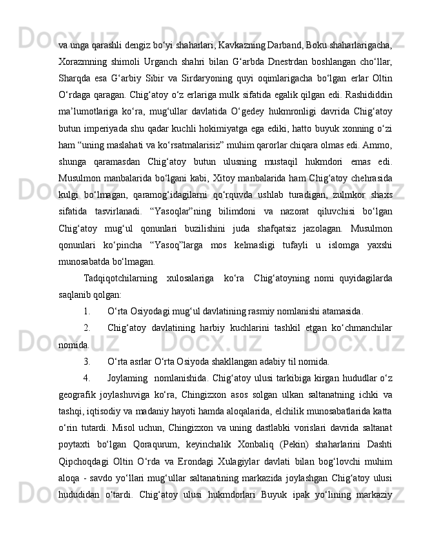 va unga qarashli dengiz bo‘yi shaharlari, Kavkazning Darband, Boku shaharlarigacha,
Xorazmning   shimoli   Urganch   shahri   bilan   G‘arbda   Dnestrdan   boshlangan   cho‘llar,
Sharqda   esa   G‘arbiy   Sibir   va   Sirdaryoning   quyi   oqimlarigacha   bo‘lgan   erlar   Oltin
O‘rdaga qaragan. Chig‘atoy o‘z erlariga mulk sifatida egalik qilgan edi. Rashididdin
ma’lumotlariga   ko‘ra,   mug‘ullar   davlatida   O‘gedey   hukmronligi   davrida   Chig‘atoy
butun imperiyada shu qadar kuchli hokimiyatga ega ediki, hatto buyuk xonning o‘zi
ham “uning maslahati va ko‘rsatmalarisiz” muhim qarorlar chiqara olmas edi. Ammo,
shunga   qaramasdan   Chig‘atoy   butun   ulusning   mustaqil   hukmdori   emas   edi.
Musulmon  manbalarida  bo‘lgani  kabi, Xitoy manbalarida ham  Chig‘atoy chehrasida
kulgi   bo‘lmagan,   qaramog‘idagilarni   qo‘rquvda   ushlab   turadigan,   zulmkor   shaxs
sifatida   tasvirlanadi.   “Yasoqlar”ning   bilimdoni   va   nazorat   qiluvchisi   bo‘lgan
Chig‘atoy   mug‘ul   qonunlari   buzilishini   juda   shafqatsiz   jazolagan.   Musulmon
qonunlari   ko‘pincha   “Yasoq”larga   mos   kelmasligi   tufayli   u   islomga   yaxshi
munosabatda bo‘lmagan.
Tadqiqotchilarning     xulosalariga     ko‘ra     Chig‘atoyning   nomi   quyidagilarda
saqlanib qolgan:
1. O‘rta Osiyodagi mug‘ul davlatining rasmiy nomlanishi atamasida.
2. Chig‘atoy   davlatining   harbiy   kuchlarini   tashkil   etgan   ko‘chmanchilar
nomida.
3. O‘rta asrlar O‘rta Osiyoda shakllangan adabiy til nomida.
4. Joylaming    nomlanishida.   Chig‘atoy  ulusi  tarkibiga  kirgan  hududlar  o‘z
geografik   joylashuviga   ko‘ra,   Chingizxon   asos   solgan   ulkan   saltanatning   ichki   va
tashqi, iqtisodiy va madaniy hayoti hamda aloqalarida, elchilik munosabatlarida katta
o‘rin   tutardi.   Misol   uchun,   Chingizxon   va   uning   dastlabki   vorislari   davrida   saltanat
poytaxti   bo‘lgan   Qoraqurum,   keyinchalik   Xonbaliq   (Pekin)   shaharlarini   Dashti
Qipchoqdagi   Oltin   O‘rda   va   Erondagi   Xulagiylar   davlati   bilan   bog‘lovchi   muhim
aloqa   -   savdo   yo‘llari   mug‘ullar   saltanatining   markazida   joylashgan   Chig‘atoy   ulusi
hududidan   o‘tardi.   Chig‘atoy   ulusi   hukmdorlari   Buyuk   ipak   yo‘lining   markaziy 