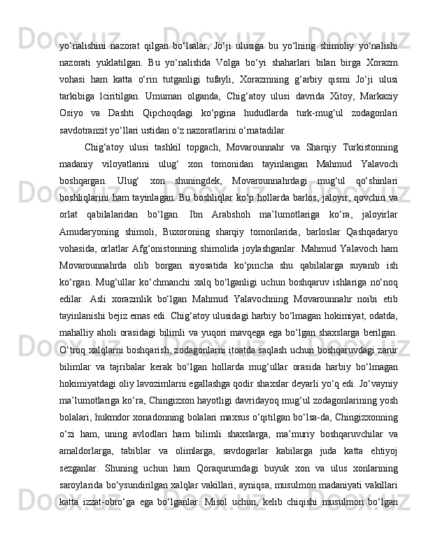 yo‘nalishini   nazorat   qilgan   bo‘lsalar,   Jo‘ji   ulusiga   bu   yo‘lning   shimoliy   yo‘nalishi
nazorati   yuklatilgan.   Bu   yo‘nalishda   Volga   bo‘yi   shaharlari   bilan   birga   Xorazm
vohasi   ham   katta   o‘rin   tutganligi   tufayli,   Xorazmning   g‘arbiy   qismi   Jo‘ji   ulusi
tarkibiga   lciritilgan.   Umuman   olganda,   Chig‘atoy   ulusi   davrida   Xitoy,   Markaziy
Osiyo   va   Dashti   Qipchoqdagi   ko‘pgina   hududlarda   turk-mug‘ul   zodagonlari
savdotranzit yo‘llari ustidan o‘z nazoratlarini o‘rnatadilar. 
Chig‘atoy   ulusi   tashkil   topgach,   Movarounnahr   va   Sharqiy   Turkistonning
madaniy   viloyatlarini   ulug‘   xon   tomonidan   tayinlangan   Mahmud   Yalavoch
boshqargan.   Ulug‘   xon   shuningdek,   Movarounnahrdagi   mug‘ul   qo‘shinlari
boshliqlarini ham tayinlagan. Bu boshliqlar ko‘p hollarda barlos, jaloyir, qovchin va
orlat   qabilalaridan   bo‘lgan.   Ibn   Arabshoh   ma’lumotlariga   ko‘ra,   jaloyirlar
Amudaryoning   shimoli,   Buxoroning   sharqiy   tomonlarida,   barloslar   Qashqadaryo
vohasida,   orlatlar   Afg‘onistonning   shimolida   joylashganlar.   Mahmud   Yalavoch   ham
Movarounnahrda   olib   borgan   siyosatida   ko‘pincha   shu   qabilalarga   suyanib   ish
ko‘rgan.   Mug‘ullar   ko‘chmanchi   xalq   bo‘lganligi   uchun   boshqaruv   ishlariga   no‘noq
edilar.   Asli   xorazmlik   bo‘lgan   Mahmud   Yalavochning   Movarounnahr   noibi   etib
tayinlanishi bejiz emas edi. Chig‘atoy ulusidagi harbiy bo‘lmagan hokimiyat, odatda,
mahalliy aholi orasidagi  bilimli va yuqori mavqega ega bo‘lgan shaxslarga berilgan.
O‘troq xalqlarni boshqarish, zodagonlarni itoatda saqlash uchun boshqaruvdagi zarur
bilimlar   va   tajribalar   kerak   bo‘lgan   hollarda   mug‘ullar   orasida   harbiy   bo‘lmagan
hokimiyatdagi oliy lavozimlarni egallashga qodir shaxslar deyarli yo‘q edi. Jo‘vayniy
ma’lumotlariga ko‘ra, Chingizxon hayotligi davridayoq mug‘ul zodagonlarining yosh
bolalari, hukmdor xonadonning bolalari maxsus o‘qitilgan bo‘lsa-da, Chingizxonning
o‘zi   ham,   uning   avlodlari   ham   bilimli   shaxslarga,   ma’muriy   boshqaruvchilar   va
amaldorlarga,   tabiblar   va   olimlarga,   savdogarlar   kabilarga   juda   katta   ehtiyoj
sezganlar.   Shuning   uchun   ham   Qoraqurumdagi   buyuk   xon   va   ulus   xonlarining
saroylarida bo‘ysundirilgan xalqlar vakillari, ayniqsa, musulmon madaniyati vakillari
katta   izzat-obro‘ga   ega   bo‘lganlar.   Misol   uchun,   kelib   chiqishi   musulmon   bo‘lgan 