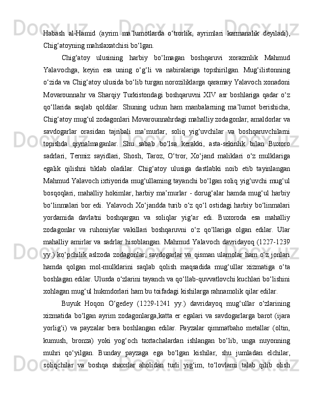 Habash   al-Hamid   (ayrim   ma’lumotlarda   o‘trorlik,   ayrimlari   karmanalik   deyiladi),
Chig‘atoyning mahslaxatchisi bo‘lgan. 
Chig‘atoy   ulusining   harbiy   bo‘lmagan   boshqaruvi   xorazmlik   Mahmud
Yalavochga,   keyin   esa   uning   o‘g‘li   va   nabiralariga   topshirilgan.   Mug‘ilistonning
o‘zida va Chig‘atoy ulusida bo‘lib turgan noroziliklarga qaramay Yalavoch xonadoni
Movarounnahr   va   Sharqiy   Turkistondagi   boshqaruvni   XIV   asr   boshlariga   qadar   o‘z
qo‘llarida   saqlab   qoldilar.   Shuning   uchun   ham   manbalarning   ma’lumot   berishicha,
Chig‘atoy mug‘ul zodagonlari Movarounnahrdagi mahalliy zodagonlar, amaldorlar va
savdogarlar   orasidan   tajribali   ma’murlar,   soliq   yig‘uvchilar   va   boshqaruvchilarni
topishda   qiynalmaganlar.   Shu   sabab   bo‘lsa   kerakki,   asta-sekinlik   bilan   Buxoro
sadrlari,   Termiz   sayidlari,   Shosh,   Taroz,   O‘tror,   Xo‘jand   maliklari   o‘z   mulklariga
egalik   qilishni   tiklab   oladilar.   Chig‘atoy   ulusiga   dastlabki   noib   etib   tayinlangan
Mahmud Yalavoch ixtiyorida mug‘ullaming tayanchi bo‘lgan soliq yig‘uvchi mug‘ul
bosqoqlari,   mahalliy   hokimlar,   harbiy   ma’murlar   -   dorug‘alar   hamda   mug‘ul   harbiy
bo‘linmalari bor edi. Yalavoch Xo‘jandda turib o‘z qo‘l ostidagi harbiy bo‘linmalari
yordamida   davlatni   boshqargan   va   soliqlar   yig‘ar   edi.   Buxoroda   esa   mahalliy
zodagonlar   va   ruhoniylar   vakillari   boshqaruvni   o‘z   qo‘llariga   olgan   edilar.   Ular
mahalliy  amirlar  va  sadrlar  hisoblangan.   Mahmud  Yalavoch   davridayoq  (1227-1239
yy.)   ko‘pchilik  aslzoda  zodagonlar,  savdogarlar  va  qisman  ulamolar  ham   o‘z  jonlari
hamda   qolgan   mol-mulklarini   saqlab   qolish   maqsadida   mug‘ullar   xizmatiga   o‘ta
boshlagan edilar. Ulusda o‘zlarini tayanch va qo‘llab-quvvatlovchi kuchlari bo‘lishini
xohlagan mug‘ul hukmdorlari ham bu toifadagi kishilarga rahnamolik qilar edilar. 
Buyuk   Hoqon   O‘gedey   (1229-1241   yy.)   davridayoq   mug‘ullar   o‘zlarining
xizmatida   bo‘lgan   ayrim   zodagonlarga,katta   er   egalari   va   savdogarlarga   barot   (ijara
yorlig‘i)   va   payzalar   bera   boshlangan   edilar.   Payzalar   qimmatbaho   metallar   (oltin,
kumush,   bronza)   yoki   yog‘och   taxtachalardan   ishlangan   bo‘lib,   unga   nuyonning
muhri   qo‘yilgan.   Bunday   payzaga   ega   bo‘lgan   kishilar,   shu   jumladan   elchilar,
soliqchilar   va   boshqa   shaxslar   aholidan   turli   yig‘im,   to‘lovlami   talab   qilib   olish 