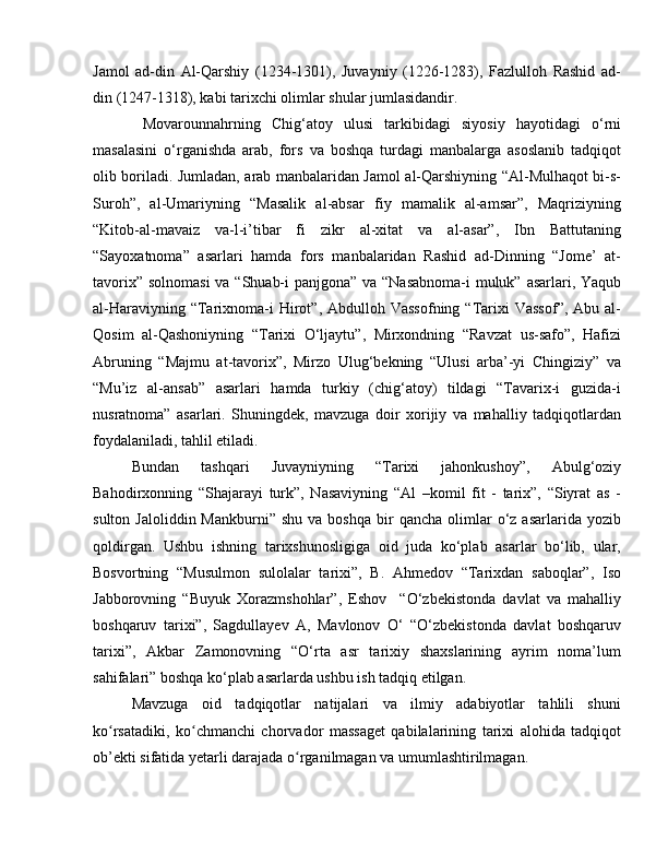 Jamol   ad-din   Al-Qarshiy   (1234-1301),   Juvayniy   (1226-1283),   Fazlulloh   Rashid   ad-
din (1247-1318), kabi tarixchi olimlar shular jumlasidandir.
  Movarounnahrning   Chig‘atoy   ulusi   tarkibidagi   siyosiy   hayotidagi   o‘rni
masalasini   o‘rganishda   arab,   fors   va   boshqa   turdagi   manbalarga   asoslanib   tadqiqot
olib boriladi. Jumladan, arab manbalaridan Jamol al-Qarshiyning “Al-Mulhaqot bi-s-
Suroh”,   al-Umariyning   “Masalik   al-absar   fiy   mamalik   al-amsar”,   Maqriziyning
“Kitob-al-mavaiz   va-l-i’tibar   fi   zikr   al-xitat   va   al-asar”,   Ibn   Battutaning
“Sayoxatnoma”   asarlari   hamda   fors   manbalaridan   Rashid   ad-Dinning   “Jome’   at-
tavorix” solnomasi  va “Shuab-i  panjgona” va “Nasabnoma-i muluk” asarlari, Yaqub
al-Haraviyning  “Tarixnoma-i  Hirot”, Abdulloh  Vassofning  “Tarixi   Vassof”,  Abu  al-
Qosim   al-Qashoniyning   “Tarixi   O‘ljaytu”,   Mirxondning   “Ravzat   us-safo”,   Hafizi
Abruning   “Majmu   at-tavorix”,   Mirzo   Ulug‘bekning   “Ulusi   arba’-yi   Chingiziy”   va
“Mu’iz   al-ansab”   asarlari   hamda   turkiy   (chig‘atoy)   tildagi   “Tavarix-i   guzida-i
nusratnoma”   asarlari.   Shuningdek,   mavzuga   doir   xorijiy   va   mahalliy   tadqiqotlardan
foydalaniladi, tahlil etiladi.
Bundan   tashqari   Juvayniyning   “Tarixi   jahonkushoy”,   Abulg‘oziy
Bahodirxonning   “Shajarayi   turk”,   Nasaviyning   “Al   –komil   fit   -   tarix”,   “Siyrat   as   -
sulton  Jaloliddin  Mankburni”   shu  va  boshqa  bir   qancha  olimlar   o‘z  asarlarida  yozib
qoldirgan.   Ushbu   ishning   tarixshunosligiga   oid   juda   ko‘plab   asarlar   bo‘lib,   ular,
Bosvortning   “Musulmon   sulolalar   tarixi”,   B.   Ahmedov   “Tarixdan   saboqlar”,   Iso
Jabborovning   “Buyuk   Xorazmshohlar”,   Eshov     “O‘zbekistonda   davlat   va   mahalliy
boshqaruv   tarixi”,   Sagdullayev   A,   Mavlonov   O‘   “O‘zbekistonda   davlat   boshqaruv
tarixi”,   Akbar   Zamonovning   “O‘rta   asr   tarixiy   shaxslarining   ayrim   noma’lum
sahifalari” boshqa ko‘plab asarlarda ushbu ish tadqiq etilgan.
Mavzuga   oid   tadqiqotlar   natijalari   va   ilmiy   adabiyotlar   tahlili   shuni
ko rsatadiki,   ko chmanchi   chorvador   massaget   qabilalarining   tarixi   alohida   tadqiqotʻ ʻ
ob’ekti sifatida yetarli darajada o rganilmagan va umumlashtirilmagan.	
ʻ 