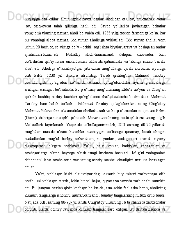 huquqiga   ega   edilar.   Shuningdek   payza   egalari   aholidan   ot-ulov,   em-xashak,   yotar
joy,   oziq-ovqat   talab   qilishga   haqli   edi.   Savdo   yo‘llarida   joylashgan   bekatlar
yom(jom) ulaming xizmati aholi bo‘ynida edi. 1235 yilgi xoqon farmoniga ko‘ra, har
bir   yomdagi   aloqa   xizmati   ikki   tuman   aholisiga   yuklatiladi.   Ikki   tuman   aholisi   yom
uchun 20 bosh ot, so‘yishga qo‘y - echki, sog‘ishga biyalar, arava va boshqa anjomlar
ajratishlari lozim edi.  Mahalliy   aholi-hunarmand,   dehqon,   chorvador,   kim
bo‘lishidan   qat’iy   nazar   umumhashar   ishlarida   qatnashishi   va   tekinga   ishlab   berishi
shart   edi.   Aholiga   o‘tkazilayotgan   jabr-zulm   mug‘ullarga   qarshi   norozilik   isyoniga
olib   keldi.   1238   yil   Buxoro   atrofidagi   Tarob   qishlog‘ida   Mahmud   Tarobiy
boshchiligida   qo‘zg‘olon   ko‘tarildi.   Ammo,   qo‘zg‘olonchilar   ayrim   g‘alabalarga
erishgan erishgan bo‘lsalarda, ko‘p o‘tmay mug‘ullarning Eldo‘z no‘yon va Chag‘an
qo‘rchi   boshliq   harbiy   kuchlari   qo‘zg‘olonni   shafqatsizlarcha   bostiradilar.   Mahmud
Tarobiy   ham   halok   bo‘ladi   .   Mahmud   Tarobiy   qo‘zg‘olonidan   so‘ng   Chig‘atoy
Mahmud Yalavochni o‘z amalidan chetlashtiradi va ko‘p o‘tmasdan xoqon uni Pekin
(Dasin)  shahriga noib qilib jo‘natadi. Movarounnahrning noibi qilib esa uning o‘g‘li
Ma’sudbek   tayinlanadi.   Yuqorida   ta’kidlaganimizdek,   XIII   asming   60-70-yillarida
mug‘ullar   orasida   o‘zaro   kurashlar   kuchaygan   bo‘lishiga   qaramay,   bosib   olingan
hududlardan   mug‘ul   harbiy   sarkardalari,   no‘yonlari,   zodagonlari   orasida   siyosiy
dunyoqarash   o‘zgara   boshlaydi.   Ya’ni,   ba’zi   xonlar,   harbiylar,   zodagonlar   va
savdogarlarga   o‘troq   hayotga   o‘tish   istagi   kuchaya   boshladi.   Mug‘ul   zodagonlari
dehqonchilik va  savdo-sotiq  xazinaning  asosiy   manbai  ekanligini   tushuna  boshlagan
edilar. 
Ya’ni,   xohlagan   kishi   o‘z   ixtiyoridagi   kumush   buyumlarni   zarbxonaga   olib
borib, uni xohlagan tarzda, lekin bir xil hajm, qiymat va vaznda zarb etishi  mumkin
edi. Bu jarayon dastlab qiyin kechgan bo‘lsa-da, asta-sekin faollasha borib, aholining
kumush tangalarga ishonchi mustahkamlandi, bunday tangalarning nufuzi ortib bordi.
Natijada XIII asrning 80-90- yillarida Chig‘atoy ulusining 16 ta shahrida zarbxonalar
ochilib,   ularda   doimiy   ravishda   kumush   tangalar   zarb   etilgan.   Bu   davrda   Eronda   va 