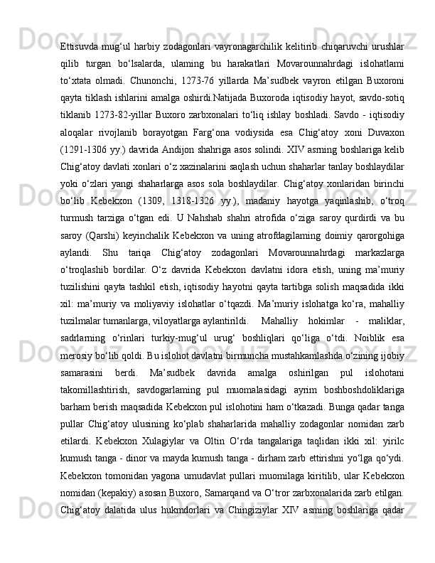 Ettisuvda   mug‘ul   harbiy   zodagonlari   vayronagarchilik   kelitirib   chiqaruvchi   urushlar
qilib   turgan   bo‘lsalarda,   ulaming   bu   harakatlari   Movarounnahrdagi   islohatlami
to‘xtata   olmadi.   Chunonchi,   1273-76   yillarda   Ma’sudbek   vayron   etilgan   Buxoroni
qayta tiklash ishlarini amalga oshirdi.Natijada Buxoroda iqtisodiy hayot, savdo-sotiq
tiklanib  1273-82-yillar   Buxoro   zarbxonalari   to‘liq   ishlay   boshladi.   Savdo  -   iqtisodiy
aloqalar   rivojlanib   borayotgan   Farg‘ona   vodiysida   esa   Chig‘atoy   xoni   Duvaxon
(1291-1306 yy.) davrida Andijon shahriga asos solindi. XIV asrning boshlariga kelib
Chig‘atoy davlati xonlari o‘z xazinalarini saqlash uchun shaharlar tanlay boshlaydilar
yoki   o‘zlari   yangi   shaharlarga   asos   sola   boshlaydilar.   Chig‘atoy   xonlaridan   birinchi
bo‘lib   Kebekxon   (1309,   1318-1326   yy.),   madaniy   hayotga   yaqinlashib,   o‘troq
turmush   tarziga   o‘tgan   edi.   U   Nahshab   shahri   atrofida   o‘ziga   saroy   qurdirdi   va   bu
saroy   (Qarshi)   keyinchalik   Kebekxon   va   uning   atrofdagilaming   doimiy   qarorgohiga
aylandi.   Shu   tariqa   Chig‘atoy   zodagonlari   Movarounnahrdagi   markazlarga
o‘troqlashib   bordilar.   O‘z   davrida   Kebekxon   davlatni   idora   etish,   uning   ma’muriy
tuzilishini   qayta   tashkil   etish,   iqtisodiy   hayotni   qayta   tartibga   solish   maqsadida   ikki
xil:   ma’muriy   va   moliyaviy   islohatlar   o‘tqazdi.   Ma’muriy   islohatga   ko‘ra,   mahalliy
tuzilmalar tumanlarga, viloyatlarga aylantirildi.  Mahalliy   hokimlar   -   maliklar,
sadrlarning   o‘rinlari   turkiy-mug‘ul   urug‘   boshliqlari   qo‘liga   o‘tdi.   Noiblik   esa
merosiy bo‘lib qoldi. Bu islohot davlatni birmuncha mustahkamlashda o‘zining ijobiy
samarasini   berdi.   Ma’sudbek   davrida   amalga   oshirilgan   pul   islohotani
takomillashtirish,   savdogarlaming   pul   muomalasidagi   ayrim   boshboshdoliklariga
barham berish maqsadida Kebekxon pul islohotini ham o‘tkazadi. Bunga qadar tanga
pullar   Chig‘atoy   ulusining   ko‘plab   shaharlarida   mahalliy   zodagonlar   nomidan   zarb
etilardi.   Kebekxon   Xulagiylar   va   Oltin   O‘rda   tangalariga   taqlidan   ikki   xil:   yirilc
kumush tanga - dinor va mayda kumush tanga - dirham zarb ettirishni yo‘lga qo‘ydi.
Kebekxon   tomonidan   yagona   umudavlat   pullari   muomilaga   kiritilib,   ular   Kebekxon
nomidan (kepakiy) asosan Buxoro, Samarqand va O‘tror zarbxonalarida zarb etilgan.
Chig‘atoy   dalatida   ulus   hukmdorlari   va   Chingiziylar   XIV   asming   boshlariga   qadar 