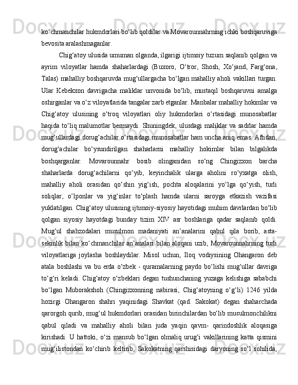 ko‘chmanchilar hukmdorlari bo‘lib qoldilar va Movarounnahrning ichki boshqaruviga
bevosita aralashmaganlar.
Chig‘atoy ulusida umuman olganda, ilgarigi ijtimoiy tuzum saqlanib qolgan va
ayrim   viloyatlar   hamda   shaharlardagi   (Buxoro,   O‘tror,   Shosh,   Xo‘jand,   Farg‘ona,
Talas) mahalliy boshqaruvda mug‘ullargacha bo‘lgan mahalliy aholi vakillari turgan.
Ular   Kebekxon   davrigacha   maliklar   unvonida   bo‘lib,   mustaqil   boshqaruvni   amalga
oshirganlar va o‘z viloyatlarida tangalar zarb etganlar. Manbalar mahalliy hokimlar va
Chig‘atoy   ulusining   o‘troq   viloyatlari   oliy   hukmdorlari   o‘rtasidagi   munosabatlar
haqida to‘liq malumotlar bermaydi. Shuningdek, ulusdagi  maliklar va sadrlar hamda
mug‘ullardagi dorug‘achilar o‘rtasidagi munosabatlar ham uncha aniq emas. Aftidan,
dorug‘achilar   bo‘ysundirilgan   shaharlarni   mahalliy   hokimlar   bilan   bilgalikda
boshqarganlar.   Movarounnahr   bosib   olinganidan   so‘ng   Chingizxon   barcha
shaharlarda   dorug‘achilarni   qo‘yib,   keyinchalik   ularga   aholini   ro‘yxatga   olish,
mahalliy   aholi   orasidan   qo‘shin   yig‘ish,   pochta   aloqalarini   yo‘lga   qo‘yish,   turli
soliqlar,   o‘lponlar   va   yig‘inlar   to‘plash   hamda   ularni   saroyga   etkazish   vazifasi
yuklatilgan. Chig‘atoy ulusining ijtimoiy-siyosiy hayotidagi muhim davrlardan bo‘lib
qolgan   siyosiy   hayotdagi   bunday   tizim   XIV   asr   boshlariga   qadar   saqlanib   qoldi.
Mug‘ul   shahzodalari   musulmon   madaniyati   an’analarini   qabul   qila   borib,   asta-
sekinlik  bilan  ko‘chmanchilar   an’analari  bilan  aloqani   uzib,  Movarounnahrning  turli
viloyatlariga   joylasha   boshlaydilar.   Misol   uchun,   Iloq   vodiysining   Ohangaron   deb
atala  boshlashi  va  bu  erda  o‘zbek  -   quramalarning  paydo  bo‘lishi  mug‘ullar  davriga
to‘g‘ri   keladi.   Chig‘atoy   o‘zbeklari   degan   tushunchaning   yuzaga   kelishiga   sababchi
bo‘lgan   Muborakshoh   (Chingizxonning   nabirasi,   Chig‘atoyning   o‘g‘li)   1246   yilda
hozirgi   Ohangaron   shahri   yaqinidagi   Shavkat   (qad.   Sakokat)   degan   shaharchada
qarorgoh qurib, mug‘ul hukmdorlari orasidan birinchilardan bo‘lib musulmonchilikni
qabul   qiladi   va   mahalliy   aholi   bilan   juda   yaqin   qavm-   qarindoshlik   aloqasiga
kirishadi.   U   hattoki,   o‘zi   mansub   bo‘lgan   olmaliq   urug‘i   vakillarining   katta   qismini
mug‘ilistondan   ko‘chirib   keltirib,   Sakokatning   qarshisidagi   daryoning   so‘l   sohilida, 