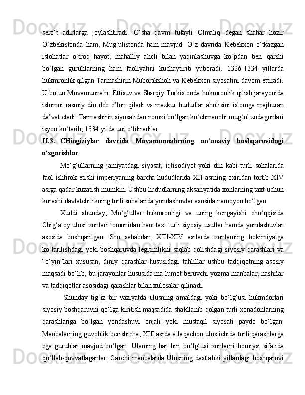 sero‘t   adirlarga   joylashtiradi.   O‘sha   qavm   tufayli   Olmaliq   degan   shahar   hozir
O‘zbekistonda   ham,   Mug‘ulistonda   ham   mavjud.   O‘z   davrida   Kebekxon   o‘tkazgan
islohatlar   o‘troq   hayot,   mahalliy   aholi   bilan   yaqinlashuvga   ko‘pdan   beri   qarshi
bo‘lgan   guruhlarning   ham   faoliyatini   kuchaytirib   yuboradi.   1326-1334   yillarda
hukmronlik qilgan Tarmashirin Muborakshoh va Kebekxon siyosatini davom ettiradi.
U butun Movarounnahr, Ettisuv va Sharqiy Turkistonda hukmronlik qilish jarayonida
islomni   rasmiy  din  deb  e’lon  qiladi   va  mazkur   hududlar  aholisini   islomga  majburan
da’vat etadi. Tarmashirin siyosatidan norozi bo‘lgan ko‘chmanchi mug‘ul zodagonlari
isyon ko‘tarib, 1334 yilda uni o‘ldiradilar.
II.3.  CHingiziylar   davrida   Movarounnahrning   an’anaviy   boshqaruvidagi
o‘zgarishlar
Mo‘g‘ullarning   jamiyatdagi   siyosat,   iqtisodiyot   yoki   din   kabi   turli   sohalarida
faol  ishtirok etishi  imperiyaning barcha hududlarida XII  asrning oxiridan tortib XIV
asrga qadar kuzatish mumkin. Ushbu hududlarning aksariyatida xonlarning taxt uchun
kurashi davlatchilikning turli sohalarida yondashuvlar asosida namoyon bo‘lgan. 
Xuddi   shunday,   Mo‘g‘ullar   hukmronligi   va   uning   kengayishi   cho‘qqisida
Chig‘atoy ulusi xonlari tomonidan ham taxt turli siyosiy usullar hamda yondashuvlar
asosida   boshqarilgan.   Shu   sababdan,   XIII-XIV   asrlarda   xonlarning   hokimiyatga
ko‘tarilishdagi  yoki boshqaruvda legitimlikni saqlab qolishdagi  siyosiy  qarashlari  va
“o‘yin”lari   xususan,   diniy   qarashlar   hususidagi   tahlillar   ushbu   tadqiqotning   asosiy
maqsadi bo‘lib, bu jarayonlar hususida ma’lumot beruvchi yozma manbalar, nashrlar
va tadqiqotlar asosidagi qarashlar bilan xulosalar qilinadi. 
  Shunday   tig‘iz   bir   vaziyatda   ulusning   amaldagi   yoki   bo‘lg‘usi   hukmdorlari
siyosiy boshqaruvni qo‘lga kiritish maqsadida shakllanib qolgan turli xonadonlarning
qarashlariga   bo‘lgan   yondashuvi   orqali   yoki   mustaqil   siyosati   paydo   bo‘lgan.
Manbalarning guvohlik berishicha, XIII asrda allaqachon ulus ichida turli qarashlarga
ega   guruhlar   mavjud   bo‘lgan.   Ularning   har   biri   bo‘lg‘usi   xonlarni   homiysi   sifatida
qo‘llab-quvvatlaganlar.   Garchi   manbalarda   Ulusning   dastlabki   yillardagi   boshqaruvi 