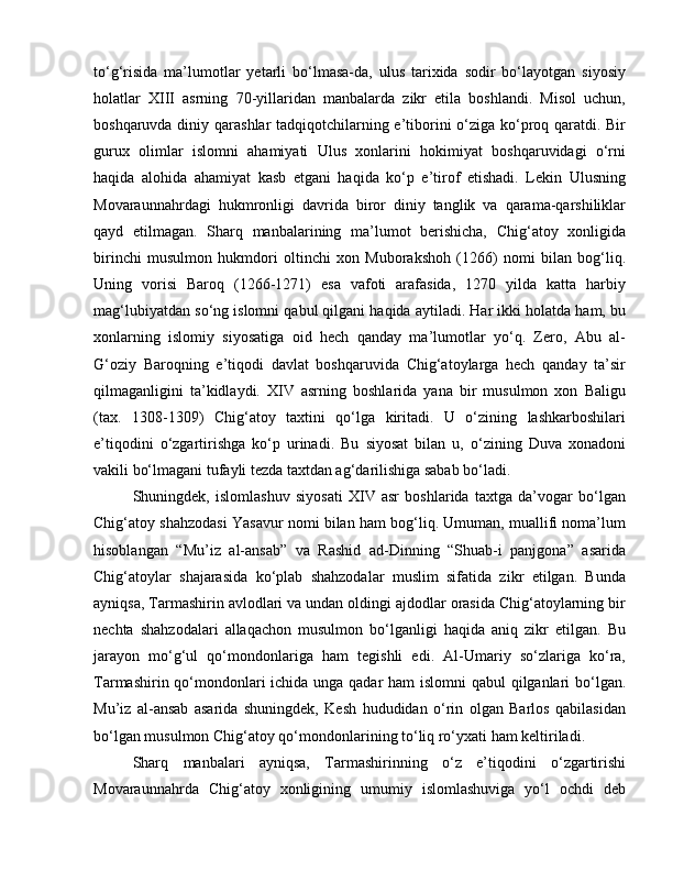 to‘g‘risida   ma’lumotlar   yetarli   bo‘lmasa-da,   ulus   tarixida   sodir   bo‘layotgan   siyosiy
holatlar   XIII   asrning   70-yillaridan   manbalarda   zikr   etila   boshlandi.   Misol   uchun,
boshqaruvda diniy qarashlar  tadqiqotchilarning e’tiborini o‘ziga ko‘proq qaratdi. Bir
gurux   olimlar   islomni   ahamiyati   Ulus   xonlarini   hokimiyat   boshqaruvidagi   o‘rni
haqida   alohida   ahamiyat   kasb   etgani   haqida   ko‘p   e’tirof   etishadi.   Lekin   Ulusning
Movaraunnahrdagi   hukmronligi   davrida   biror   diniy   tanglik   va   qarama-qarshiliklar
qayd   etilmagan.   Sharq   manbalarining   ma’lumot   berishicha,   Chig‘atoy   xonligida
birinchi   musulmon   hukmdori   oltinchi   xon   Muborakshoh   (1266)   nomi   bilan   bog‘liq.
Uning   vorisi   Baroq   (1266-1271)   esa   vafoti   arafasida,   1270   yilda   katta   harbiy
mag‘lubiyatdan so‘ng islomni qabul qilgani haqida aytiladi. Har ikki holatda ham, bu
xonlarning   islomiy   siyosatiga   oid   hech   qanday   ma’lumotlar   yo‘q.   Zero,   Abu   al-
G‘oziy   Baroqning   e’tiqodi   davlat   boshqaruvida   Chig‘atoylarga   hech   qanday   ta’sir
qilmaganligini   ta’kidlaydi.   XIV   asrning   boshlarida   yana   bir   musulmon   xon   Baligu
(tax.   1308-1309)   Chig‘atoy   taxtini   qo‘lga   kiritadi.   U   o‘zining   lashkarboshilari
e’tiqodini   o‘zgartirishga   ko‘p   urinadi.   Bu   siyosat   bilan   u,   o‘zining   Duva   xonadoni
vakili bo‘lmagani tufayli tezda taxtdan ag‘darilishiga sabab bo‘ladi. 
Shuningdek,   islomlashuv   siyosati   XIV   asr   boshlarida   taxtga   da’vogar   bo‘lgan
Chig‘atoy shahzodasi Yasavur nomi bilan ham bog‘liq. Umuman, muallifi noma’lum
hisoblangan   “Mu’iz   al-ansab”   va   Rashid   ad-Dinning   “Shuab-i   panjgona”   asarida
Chig‘atoylar   shajarasida   ko‘plab   shahzodalar   muslim   sifatida   zikr   etilgan.   Bunda
ayniqsa, Tarmashirin avlodlari va undan oldingi ajdodlar orasida Chig‘atoylarning bir
nechta   shahzodalari   allaqachon   musulmon   bo‘lganligi   haqida   aniq   zikr   etilgan.   Bu
jarayon   mo‘g‘ul   qo‘mondonlariga   ham   tegishli   edi.   Al-Umariy   so‘zlariga   ko‘ra,
Tarmashirin qo‘mondonlari  ichida unga qadar  ham  islomni  qabul qilganlari  bo‘lgan.
Mu’iz   al-ansab   asarida   shuningdek,   Kesh   hududidan   o‘rin   olgan   Barlos   qabilasidan
bo‘lgan musulmon Chig‘atoy qo‘mondonlarining to‘liq ro‘yxati ham keltiriladi. 
Sharq   manbalari   ayniqsa,   Tarmashirinning   o‘z   e’tiqodini   o‘zgartirishi
Movaraunnahrda   Chig‘atoy   xonligining   umumiy   islomlashuviga   yo‘l   ochdi   deb 