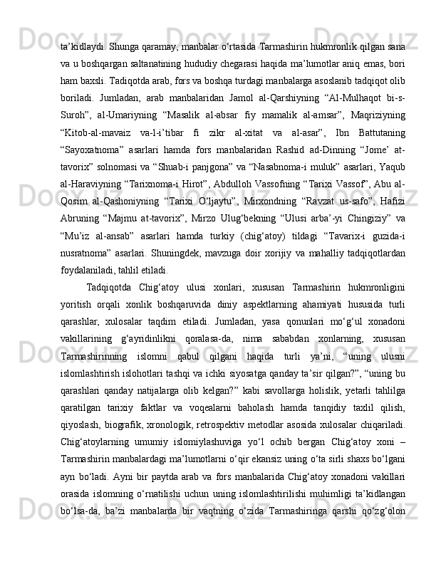 ta’kidlaydi. Shunga qaramay, manbalar o‘rtasida Tarmashirin hukmronlik qilgan sana
va u boshqargan saltanatining hududiy chegarasi haqida ma’lumotlar aniq emas, bori
ham baxsli. Tadiqotda arab, fors va boshqa turdagi manbalarga asoslanib tadqiqot olib
boriladi.   Jumladan,   arab   manbalaridan   Jamol   al-Qarshiyning   “Al-Mulhaqot   bi-s-
Suroh”,   al-Umariyning   “Masalik   al-absar   fiy   mamalik   al-amsar”,   Maqriziyning
“Kitob-al-mavaiz   va-l-i’tibar   fi   zikr   al-xitat   va   al-asar”,   Ibn   Battutaning
“Sayoxatnoma”   asarlari   hamda   fors   manbalaridan   Rashid   ad-Dinning   “Jome’   at-
tavorix” solnomasi  va “Shuab-i  panjgona” va “Nasabnoma-i muluk” asarlari, Yaqub
al-Haraviyning  “Tarixnoma-i  Hirot”, Abdulloh  Vassofning  “Tarixi   Vassof”,  Abu  al-
Qosim   al-Qashoniyning   “Tarixi   O‘ljaytu”,   Mirxondning   “Ravzat   us-safo”,   Hafizi
Abruning   “Majmu   at-tavorix”,   Mirzo   Ulug‘bekning   “Ulusi   arba’-yi   Chingiziy”   va
“Mu’iz   al-ansab”   asarlari   hamda   turkiy   (chig‘atoy)   tildagi   “Tavarix-i   guzida-i
nusratnoma”   asarlari.   Shuningdek,   mavzuga   doir   xorijiy   va   mahalliy   tadqiqotlardan
foydalaniladi, tahlil etiladi. 
Tadqiqotda   Chig‘atoy   ulusi   xonlari,   xususan   Tarmashirin   hukmronligini
yoritish   orqali   xonlik   boshqaruvida   diniy   aspektlarning   ahamiyati   hususida   turli
qarashlar,   xulosalar   taqdim   etiladi.   Jumladan,   yasa   qonunlari   mo‘g‘ul   xonadoni
vakillarining   g‘ayridinlikni   qoralasa-da,   nima   sababdan   xonlarning,   xususan
Tarmashirinning   islomni   qabul   qilgani   haqida   turli   ya’ni,   “uning   ulusni
islomlashtirish islohotlari tashqi va ichki siyosatga qanday ta’sir qilgan?”, “uning bu
qarashlari   qanday   natijalarga   olib   kelgan?”   kabi   savollarga   holislik,   yetarli   tahlilga
qaratilgan   tarixiy   faktlar   va   voqealarni   baholash   hamda   tanqidiy   taxlil   qilish,
qiyoslash,   biografik,   xronologik,   retrospektiv   metodlar   asosida   xulosalar   chiqariladi.
Chig‘atoylarning   umumiy   islomiylashuviga   yo‘l   ochib   bergan   Chig‘atoy   xoni   –
Tarmashirin manbalardagi ma’lumotlarni o‘qir ekansiz uning o‘ta sirli shaxs bo‘lgani
ayn   bo‘ladi.   Ayni   bir   paytda   arab   va   fors   manbalarida   Chig‘atoy   xonadoni   vakillari
orasida   islomning   o‘rnatilishi   uchun   uning   islomlashtirilishi   muhimligi   ta’kidlangan
bo‘lsa-da,   ba’zi   manbalarda   bir   vaqtning   o‘zida   Tarmashiringa   qarshi   qo‘zg‘olon 