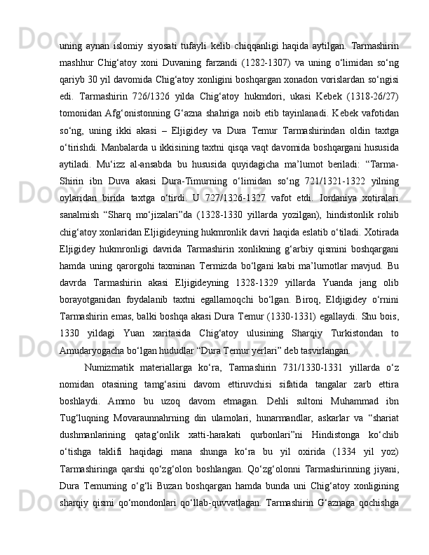 uning   aynan   islomiy   siyosati   tufayli   kelib   chiqqanligi   haqida   aytilgan.   Tarmashirin
mashhur   Chig‘atoy   xoni   Duvaning   farzandi   (1282-1307)   va   uning   o‘limidan   so‘ng
qariyb 30 yil davomida Chig‘atoy xonligini boshqargan xonadon vorislardan so‘ngisi
edi.   Tarmashirin   726/1326   yilda   Chig‘atoy   hukmdori,   ukasi   Kebek   (1318-26/27)
tomonidan   Afg‘onistonning   G‘azna   shahriga   noib   etib   tayinlanadi.   Kebek   vafotidan
so‘ng,   uning   ikki   akasi   –   Eljigidey   va   Dura   Temur   Tarmashirindan   oldin   taxtga
o‘tirishdi. Manbalarda u ikkisining taxtni qisqa vaqt davomida boshqargani hususida
aytiladi.   Mu‘izz   al-ansabda   bu   hususida   quyidagicha   ma’lumot   beriladi:   “Tarma-
Shirin   ibn   Duva   akasi   Dura-Timurning   o‘limidan   so‘ng   721/1321-1322   yilning
oylaridan   birida   taxtga   o‘tirdi.   U   727/1326-1327   vafot   etdi.   Iordaniya   xotiralari
sanalmish   “Sharq   mo‘jizalari”da   (1328-1330   yillarda   yozilgan),   hindistonlik   rohib
chig‘atoy xonlaridan Eljigideyning hukmronlik davri haqida eslatib o‘tiladi. Xotirada
Eljigidey   hukmronligi   davrida   Tarmashirin   xonlikning   g‘arbiy   qismini   boshqargani
hamda   uning   qarorgohi   taxminan   Termizda   bo‘lgani   kabi   ma’lumotlar   mavjud.   Bu
davrda   Tarmashirin   akasi   Eljigideyning   1328-1329   yillarda   Yuanda   jang   olib
borayotganidan   foydalanib   taxtni   egallamoqchi   bo‘lgan.   Biroq,   Eldjigidey   o‘rnini
Tarmashirin emas, balki boshqa akasi  Dura Temur  (1330-1331)  egallaydi. Shu bois,
1330   yildagi   Yuan   xaritasida   Chig‘atoy   ulusining   Sharqiy   Turkistondan   to
Amudaryogacha bo‘lgan hududlar “Dura Temur yerlari” deb tasvirlangan. 
Numizmatik   materiallarga   ko‘ra,   Tarmashirin   731/1330-1331   yillarda   o‘z
nomidan   otasining   tamg‘asini   davom   ettiruvchisi   sifatida   tangalar   zarb   ettira
boshlaydi.   Ammo   bu   uzoq   davom   etmagan.   Dehli   sultoni   Muhammad   ibn
Tug‘luqning   Movaraunnahrning   din   ulamolari,   hunarmandlar,   askarlar   va   “shariat
dushmanlarining   qatag‘onlik   xatti-harakati   qurbonlari”ni   Hindistonga   ko‘chib
o‘tishga   taklifi   haqidagi   mana   shunga   ko‘ra   bu   yil   oxirida   (1334   yil   yoz)
Tarmashiringa   qarshi   qo‘zg‘olon   boshlangan.   Qo‘zg‘olonni   Tarmashirinning   jiyani,
Dura   Temurning   o‘g‘li   Buzan   boshqargan   hamda   bunda   uni   Chig‘atoy   xonligining
sharqiy   qismi   qo‘mondonlari   qo‘llab-quvvatlagan.   Tarmashirin   G‘aznaga   qochishga 