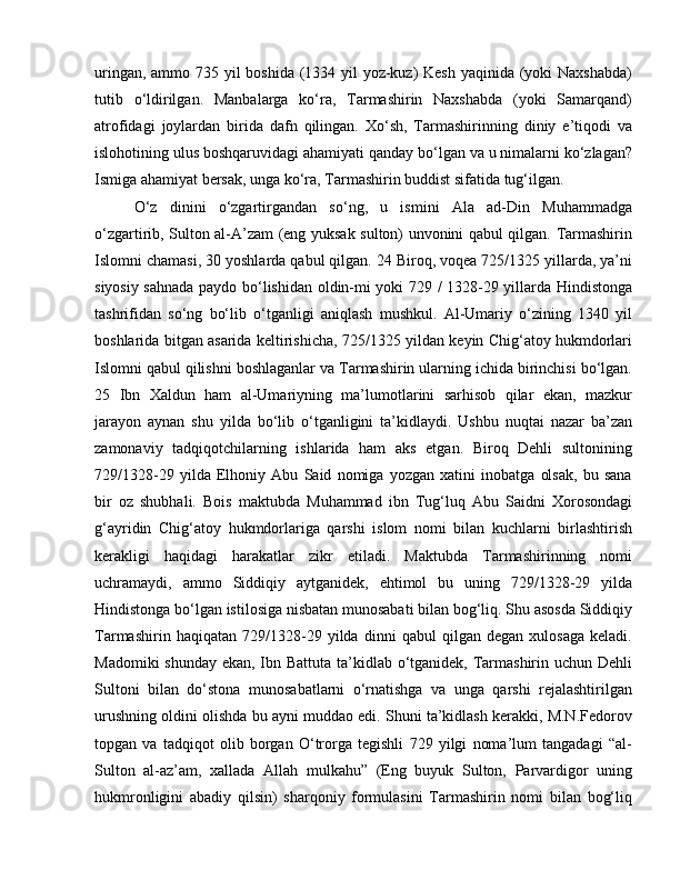 uringan, ammo 735 yil  boshida (1334 yil  yoz-kuz) Kesh yaqinida (yoki  Naxshabda)
tutib   o‘ldirilgan.   Manbalarga   ko‘ra,   Tarmashirin   Naxshabda   (yoki   Samarqand)
atrofidagi   joylardan   birida   dafn   qilingan.   Xo‘sh,   Tarmashirinning   diniy   e’tiqodi   va
islohotining ulus boshqaruvidagi ahamiyati qanday bo‘lgan va u nimalarni ko‘zlagan?
Ismiga ahamiyat bersak, unga ko‘ra, Tarmashirin buddist sifatida tug‘ilgan. 
O‘z   dinini   o‘zgartirgandan   so‘ng,   u   ismini   Ala   ad-Din   Muhammadga
o‘zgartirib, Sulton al-A’zam (eng yuksak sulton) unvonini qabul qilgan. Tarmashirin
Islomni chamasi, 30 yoshlarda qabul qilgan. 24 Biroq, voqea 725/1325 yillarda, ya’ni
siyosiy sahnada paydo bo‘lishidan oldin-mi yoki 729 / 1328-29 yillarda Hindistonga
tashrifidan   so‘ng   bo‘lib   o‘tganligi   aniqlash   mushkul.   Al-Umariy   o‘zining   1340   yil
boshlarida bitgan asarida keltirishicha, 725/1325 yildan keyin Chig‘atoy hukmdorlari
Islomni qabul qilishni boshlaganlar va Tarmashirin ularning ichida birinchisi bo‘lgan.
25   Ibn   Xaldun   ham   al-Umariyning   ma’lumotlarini   sarhisob   qilar   ekan,   mazkur
jarayon   aynan   shu   yilda   bo‘lib   o‘tganligini   ta’kidlaydi.   Ushbu   nuqtai   nazar   ba’zan
zamonaviy   tadqiqotchilarning   ishlarida   ham   aks   etgan.   Biroq   Dehli   sultonining
729/1328-29   yilda   Elhoniy   Abu   Said   nomiga   yozgan   xatini   inobatga   olsak,   bu   sana
bir   oz   shubhali.   Bois   maktubda   Muhammad   ibn   Tug‘luq   Abu   Saidni   Xorosondagi
g‘ayridin   Chig‘atoy   hukmdorlariga   qarshi   islom   nomi   bilan   kuchlarni   birlashtirish
kerakligi   haqidagi   harakatlar   zikr   etiladi.   Maktubda   Tarmashirinning   nomi
uchramaydi,   ammo   Siddiqiy   aytganidek,   ehtimol   bu   uning   729/1328-29   yilda
Hindistonga bo‘lgan istilosiga nisbatan munosabati bilan bog‘liq. Shu asosda Siddiqiy
Tarmashirin   haqiqatan   729/1328-29   yilda   dinni   qabul   qilgan   degan   xulosaga   keladi.
Madomiki  shunday ekan, Ibn Battuta ta’kidlab o‘tganidek, Tarmashirin uchun Dehli
Sultoni   bilan   do‘stona   munosabatlarni   o‘rnatishga   va   unga   qarshi   rejalashtirilgan
urushning oldini olishda bu ayni muddao edi. Shuni ta’kidlash kerakki, M.N.Fedorov
topgan   va   tadqiqot   olib   borgan   O‘trorga   tegishli   729   yilgi   noma’lum   tangadagi   “al-
Sulton   al-az’am,   xallada   Allah   mulkahu”   (Eng   buyuk   Sulton,   Parvardigor   uning
hukmronligini   abadiy   qilsin)   sharqoniy   formulasini   Tarmashirin   nomi   bilan   bog‘liq 