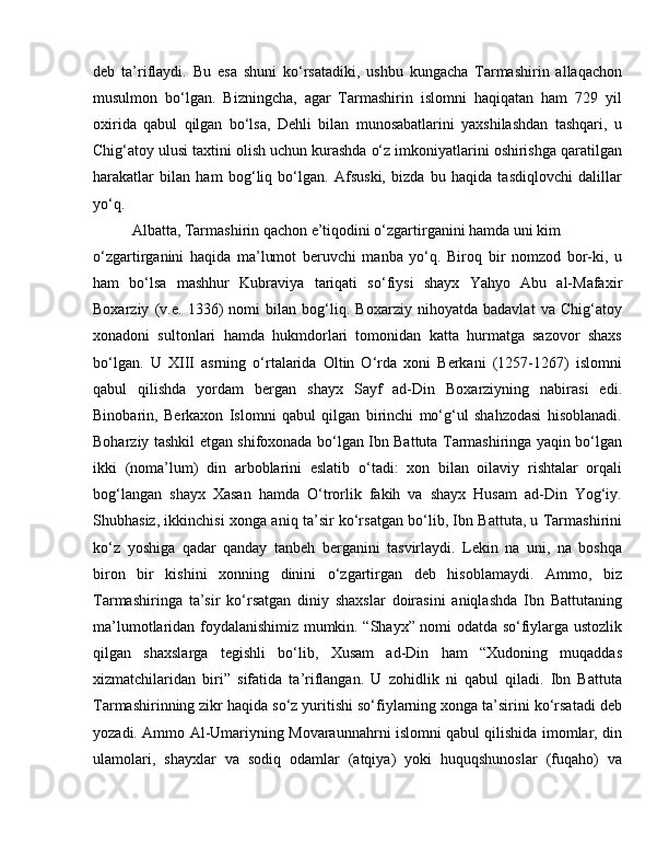 deb   ta’riflaydi.   Bu   esa   shuni   ko‘rsatadiki,   ushbu   kungacha   Tarmashirin   allaqachon
musulmon   bo‘lgan.   Bizningcha,   agar   Tarmashirin   islomni   haqiqatan   ham   729   yil
oxirida   qabul   qilgan   bo‘lsa,   Dehli   bilan   munosabatlarini   yaxshilashdan   tashqari,   u
Chig‘atoy ulusi taxtini olish uchun kurashda o‘z imkoniyatlarini oshirishga qaratilgan
harakatlar   bilan   ham   bog‘liq   bo‘lgan.   Afsuski,   bizda   bu   haqida   tasdiqlovchi   dalillar
yo‘q. 
Albatta, Tarmashirin qachon e’tiqodini o‘zgartirganini hamda uni kim 
o‘zgartirganini   haqida   ma’lumot   beruvchi   manba   yo‘q.   Biroq   bir   nomzod   bor-ki,   u
ham   bo‘lsa   mashhur   Kubraviya   tariqati   so‘fiysi   shayx   Yahyo   Abu   al-Mafaxir
Boxarziy   (v.e.   1336)   nomi   bilan   bog‘liq.   Boxarziy   nihoyatda   badavlat   va   Chig‘atoy
xonadoni   sultonlari   hamda   hukmdorlari   tomonidan   katta   hurmatga   sazovor   shaxs
bo‘lgan.   U   XIII   asrning   o‘rtalarida   Oltin   O‘rda   xoni   Berkani   (1257-1267)   islomni
qabul   qilishda   yordam   bergan   shayx   Sayf   ad-Din   Boxarziyning   nabirasi   edi.
Binobarin,   Berkaxon   Islomni   qabul   qilgan   birinchi   mo‘g‘ul   shahzodasi   hisoblanadi.
Boharziy tashkil etgan shifoxonada bo‘lgan Ibn Battuta Tarmashiringa yaqin bo‘lgan
ikki   (noma’lum)   din   arboblarini   eslatib   o‘tadi:   xon   bilan   oilaviy   rishtalar   orqali
bog‘langan   shayx   Xasan   hamda   O‘trorlik   fakih   va   shayx   Husam   ad-Din   Yog‘iy.
Shubhasiz, ikkinchisi xonga aniq ta’sir ko‘rsatgan bo‘lib, Ibn Battuta, u Tarmashirini
ko‘z   yoshiga   qadar   qanday   tanbeh   berganini   tasvirlaydi.   Lekin   na   uni,   na   boshqa
biron   bir   kishini   xonning   dinini   o‘zgartirgan   deb   hisoblamaydi.   Ammo,   biz
Tarmashiringa   ta’sir   ko‘rsatgan   diniy   shaxslar   doirasini   aniqlashda   Ibn   Battutaning
ma’lumotlaridan foydalanishimiz mumkin. “Shayx” nomi odatda so‘fiylarga ustozlik
qilgan   shaxslarga   tegishli   bo‘lib,   Xusam   ad-Din   ham   “Xudoning   muqaddas
xizmatchilaridan   biri”   sifatida   ta’riflangan.   U   zohidlik   ni   qabul   qiladi.   Ibn   Battuta
Tarmashirinning zikr haqida so‘z yuritishi so‘fiylarning xonga ta’sirini ko‘rsatadi deb
yozadi. Ammo Al-Umariyning Movaraunnahrni islomni qabul qilishida imomlar, din
ulamolari,   shayxlar   va   sodiq   odamlar   (atqiya)   yoki   huquqshunoslar   (fuqaho)   va 