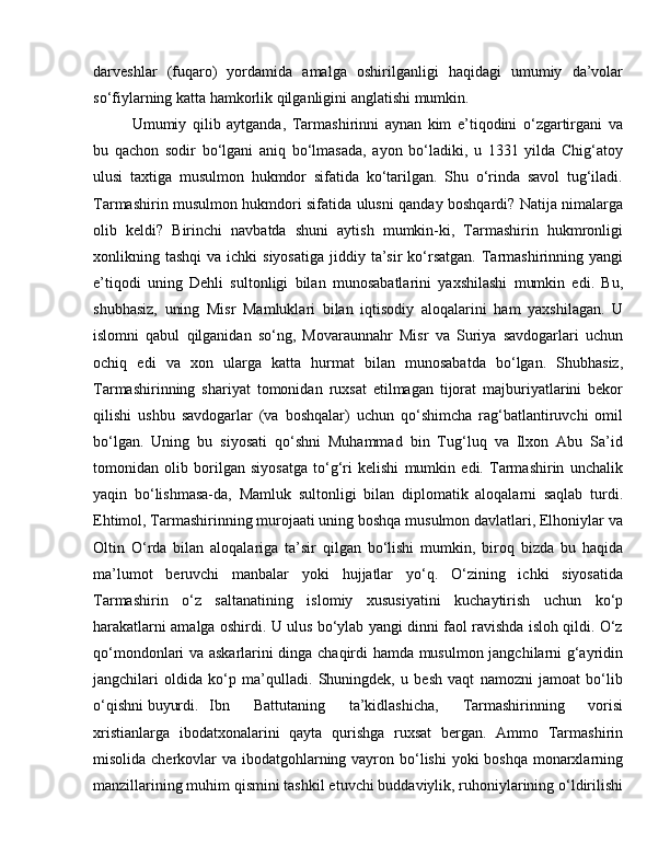 darveshlar   (fuqaro)   yordamida   amalga   oshirilganligi   haqidagi   umumiy   da’volar
so‘fiylarning katta hamkorlik qilganligini anglatishi mumkin. 
Umumiy   qilib   aytganda,   Tarmashirinni   aynan   kim   e’tiqodini   o‘zgartirgani   va
bu   qachon   sodir   bo‘lgani   aniq   bo‘lmasada,   ayon   bo‘ladiki,   u   1331   yilda   Chig‘atoy
ulusi   taxtiga   musulmon   hukmdor   sifatida   ko‘tarilgan.   Shu   o‘rinda   savol   tug‘iladi.
Tarmashirin musulmon hukmdori sifatida ulusni qanday boshqardi? Natija nimalarga
olib   keldi?   Birinchi   navbatda   shuni   aytish   mumkin-ki,   Tarmashirin   hukmronligi
xonlikning tashqi  va  ichki  siyosatiga   jiddiy ta’sir  ko‘rsatgan.   Tarmashirinning yangi
e’tiqodi   uning   Dehli   sultonligi   bilan   munosabatlarini   yaxshilashi   mumkin   edi.   Bu,
shubhasiz,   uning   Misr   Mamluklari   bilan   iqtisodiy   aloqalarini   ham   yaxshilagan.   U
islomni   qabul   qilganidan   so‘ng,   Movaraunnahr   Misr   va   Suriya   savdogarlari   uchun
ochiq   edi   va   xon   ularga   katta   hurmat   bilan   munosabatda   bo‘lgan.   Shubhasiz,
Tarmashirinning   shariyat   tomonidan   ruxsat   etilmagan   tijorat   majburiyatlarini   bekor
qilishi   ushbu   savdogarlar   (va   boshqalar)   uchun   qo‘shimcha   rag‘batlantiruvchi   omil
bo‘lgan.   Uning   bu   siyosati   qo‘shni   Muhammad   bin   Tug‘luq   va   Ilxon   Abu   Sa’id
tomonidan   olib   borilgan   siyosatga   to‘g‘ri   kelishi   mumkin   edi.   Tarmashirin   unchalik
yaqin   bo‘lishmasa-da,   Mamluk   sultonligi   bilan   diplomatik   aloqalarni   saqlab   turdi.
Ehtimol, Tarmashirinning murojaati uning boshqa musulmon davlatlari, Elhoniylar va
Oltin   O‘rda   bilan   aloqalariga   ta’sir   qilgan   bo‘lishi   mumkin,   biroq   bizda   bu   haqida
ma’lumot   beruvchi   manbalar   yoki   hujjatlar   yo‘q.   O‘zining   ichki   siyosatida
Tarmashirin   o‘z   saltanatining   islomiy   xususiyatini   kuchaytirish   uchun   ko‘p
harakatlarni amalga oshirdi. U ulus bo‘ylab yangi dinni faol ravishda isloh qildi. O‘z
qo‘mondonlari va askarlarini dinga chaqirdi hamda musulmon jangchilarni g‘ayridin
jangchilari   oldida   ko‘p   ma’qulladi.   Shuningdek,   u   besh   vaqt   namozni   jamoat   bo‘lib
o‘qishni buyurdi.  Ibn   Battutaning   ta’kidlashicha,   Tarmashirinning   vorisi
xristianlarga   ibodatxonalarini   qayta   qurishga   ruxsat   bergan.   Ammo   Tarmashirin
misolida cherkovlar  va ibodatgohlarning vayron bo‘lishi  yoki boshqa  monarxlarning
manzillarining muhim qismini tashkil etuvchi buddaviylik, ruhoniylarining o‘ldirilishi 