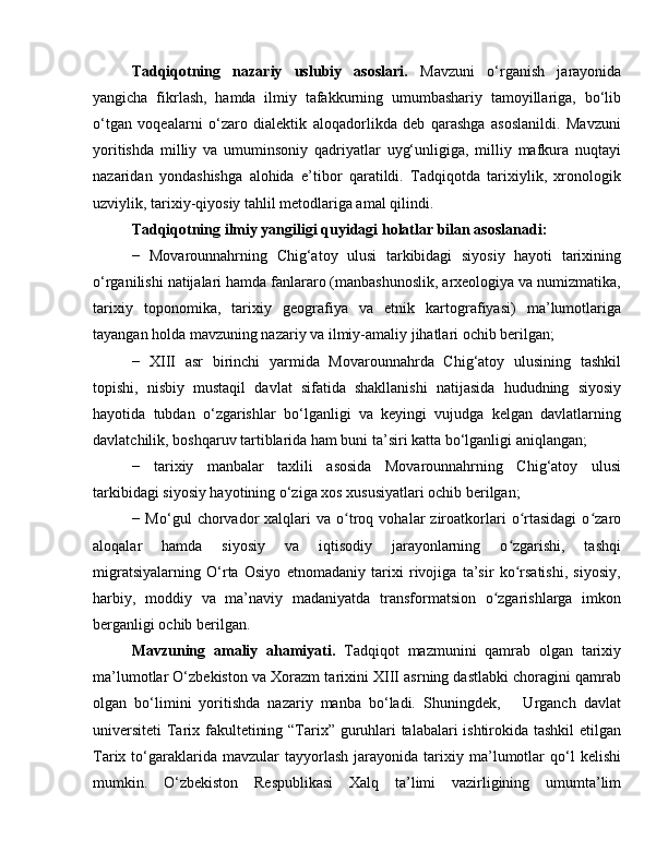 Tadqiqotning   nazariy   uslubiy   asoslari.   Mavzuni   o‘rganish   jarayonida
yangicha   fikrlash,   hamda   ilmiy   tafakkurning   umumbashariy   tamoyillariga,   bo‘lib
o‘tgan   voqealarni   o‘zaro   dialektik   aloqadorlikda   deb   qarashga   asoslanildi.   Mavzuni
yoritishda   milliy   va   umuminsoniy   qadriyatlar   uyg‘unligiga,   milliy   mafkura   nuqtayi
nazaridan   yondashishga   alohida   e’tibor   qaratildi.   Tadqiqotda   tarixiylik,   xronologik
uzviylik, tarixiy-qiyosiy tahlil metodlariga amal qilindi. 
Tadqiqotning ilmiy yangiligi quyidagi holatlar bilan asoslanadi:
−   Movarounnahrning   Chig‘atoy   ulusi   tarkibidagi   siyosiy   hayoti   tarixining
o‘rganilishi natijalari hamda fanlararo (manbashunoslik, arxeologiya va numizmatika,
tarixiy   toponomika,   tarixiy   geografiya   va   etnik   kartografiyasi)   ma’lumotlariga
tayangan holda mavzuning nazariy va ilmiy-amaliy jihatlari ochib berilgan;
−   XIII   asr   birinchi   yarmida   Movarounnahrda   Chig‘atoy   ulusining   tashkil
topishi,   nisbiy   mustaqil   davlat   sifatida   shakllanishi   natijasida   hududning   siyosiy
hayotida   tubdan   o‘zgarishlar   bo‘lganligi   va   keyingi   vujudga   kelgan   davlatlarning
davlatchilik, boshqaruv tartiblarida ham buni ta’siri katta bo‘lganligi aniqlangan;
−   tarixiy   manbalar   taxlili   asosida   Movarounnahrning   Chig‘atoy   ulusi
tarkibidagi siyosiy hayotining o‘ziga xos xususiyatlari ochib berilgan;
−  Mo‘gul   chorvador   xalqlari   va   o troq  vohalar   ziroatkorlari   o rtasidagi   o zaroʻ ʻ ʻ
aloqalar   hamda   siyosiy   va   iqtisodiy   jarayonlarning   o zgarishi,   tashqi	
ʻ
migratsiyalarning   O‘rta   Osiyo   etnomadaniy   tarixi   rivojiga   ta’sir   ko rsatishi,   siyosiy,
ʻ
harbiy,   moddiy   va   ma’naviy   madaniyatda   transformatsion   o zgarishlarga   imkon	
ʻ
berganligi ochib berilgan.
Mavzuning   amaliy   ahamiyati.   Tadqiqot   mazmunini   qamrab   olgan   tarixiy
ma’lumotlar O‘zbekiston va Xorazm tarixini XIII asrning dastlabki choragini qamrab
olgan   bo‘limini   yoritishda   nazariy   manba   bo‘ladi.   Shuningdek,       Urganch   davlat
universiteti  Tarix fakultetining “Tarix” guruhlari talabalari ishtirokida tashkil  etilgan
Tarix  to‘garaklarida   mavzular   tayyorlash   jarayonida   tarixiy   ma’lumotlar   qo‘l   kelishi
mumkin.   O‘zbekiston   Respublikasi   Xalq   ta’limi   vazirligining   umumta’lim 