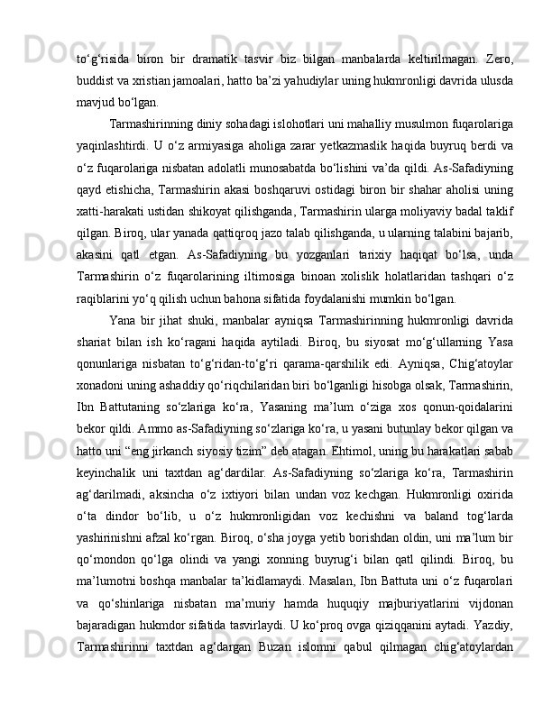 to‘g‘risida   biron   bir   dramatik   tasvir   biz   bilgan   manbalarda   keltirilmagan.   Zero,
buddist va xristian jamoalari, hatto ba’zi yahudiylar uning hukmronligi davrida ulusda
mavjud bo‘lgan. 
Tarmashirinning diniy sohadagi islohotlari uni mahalliy musulmon fuqarolariga
yaqinlashtirdi.   U   o‘z   armiyasiga   aholiga   zarar   yetkazmaslik   haqida   buyruq   berdi   va
o‘z fuqarolariga nisbatan adolatli munosabatda bo‘lishini va’da qildi. As-Safadiyning
qayd etishicha,  Tarmashirin akasi  boshqaruvi  ostidagi  biron bir  shahar  aholisi  uning
xatti-harakati ustidan shikoyat qilishganda, Tarmashirin ularga moliyaviy badal taklif
qilgan. Biroq, ular yanada qattiqroq jazo talab qilishganda, u ularning talabini bajarib,
akasini   qatl   etgan.   As-Safadiyning   bu   yozganlari   tarixiy   haqiqat   bo‘lsa,   unda
Tarmashirin   o‘z   fuqarolarining   iltimosiga   binoan   xolislik   holatlaridan   tashqari   o‘z
raqiblarini yo‘q qilish uchun bahona sifatida foydalanishi mumkin bo‘lgan. 
Yana   bir   jihat   shuki,   manbalar   ayniqsa   Tarmashirinning   hukmronligi   davrida
shariat   bilan   ish   ko‘ragani   haqida   aytiladi.   Biroq,   bu   siyosat   mo‘g‘ullarning   Yasa
qonunlariga   nisbatan   to‘g‘ridan-to‘g‘ri   qarama-qarshilik   edi.   Ayniqsa,   Chig‘atoylar
xonadoni uning ashaddiy qo‘riqchilaridan biri bo‘lganligi hisobga olsak, Tarmashirin,
Ibn   Battutaning   so‘zlariga   ko‘ra,   Yasaning   ma’lum   o‘ziga   xos   qonun-qoidalarini
bekor qildi. Ammo as-Safadiyning so‘zlariga ko‘ra, u yasani butunlay bekor qilgan va
hatto uni “eng jirkanch siyosiy tizim” deb atagan. Ehtimol, uning bu harakatlari sabab
keyinchalik   uni   taxtdan   ag‘dardilar.   As-Safadiyning   so‘zlariga   ko‘ra,   Tarmashirin
ag‘darilmadi,   aksincha   o‘z   ixtiyori   bilan   undan   voz   kechgan.   Hukmronligi   oxirida
o‘ta   dindor   bo‘lib,   u   o‘z   hukmronligidan   voz   kechishni   va   baland   tog‘larda
yashirinishni afzal ko‘rgan. Biroq, o‘sha joyga yetib borishdan oldin, uni ma’lum bir
qo‘mondon   qo‘lga   olindi   va   yangi   xonning   buyrug‘i   bilan   qatl   qilindi.   Biroq,   bu
ma’lumotni  boshqa   manbalar   ta’kidlamaydi.  Masalan,   Ibn  Battuta   uni   o‘z   fuqarolari
va   qo‘shinlariga   nisbatan   ma’muriy   hamda   huquqiy   majburiyatlarini   vijdonan
bajaradigan hukmdor sifatida tasvirlaydi. U ko‘proq ovga qiziqqanini aytadi. Yazdiy,
Tarmashirinni   taxtdan   ag‘dargan   Buzan   islomni   qabul   qilmagan   chig‘atoylardan 