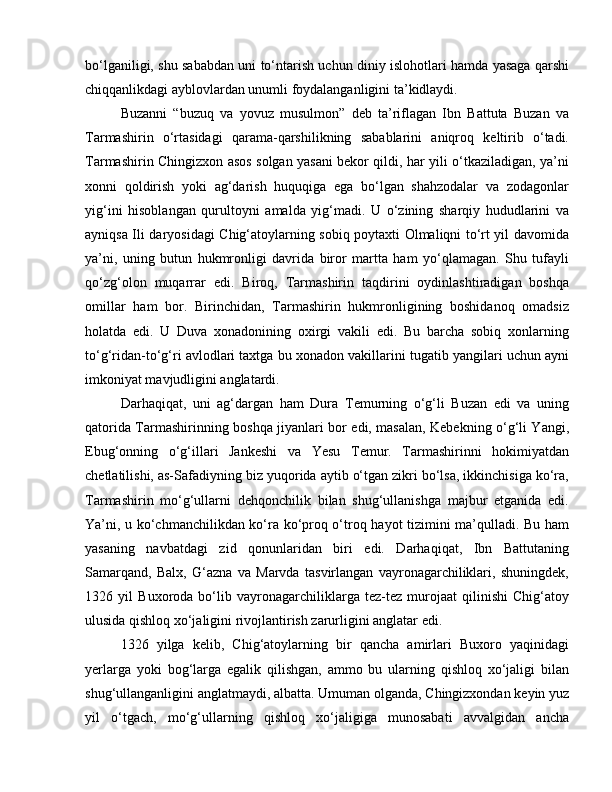 bo‘lganiligi, shu sababdan uni to‘ntarish uchun diniy islohotlari hamda yasaga qarshi
chiqqanlikdagi ayblovlardan unumli foydalanganligini ta’kidlaydi. 
Buzanni   “buzuq   va   yovuz   musulmon”   deb   ta’riflagan   Ibn   Battuta   Buzan   va
Tarmashirin   o‘rtasidagi   qarama-qarshilikning   sabablarini   aniqroq   keltirib   o‘tadi.
Tarmashirin Chingizxon asos solgan yasani bekor qildi, har yili o‘tkaziladigan, ya’ni
xonni   qoldirish   yoki   ag‘darish   huquqiga   ega   bo‘lgan   shahzodalar   va   zodagonlar
yig‘ini   hisoblangan   qurultoyni   amalda   yig‘madi.   U   o‘zining   sharqiy   hududlarini   va
ayniqsa Ili daryosidagi Chig‘atoylarning sobiq poytaxti Olmaliqni to‘rt yil davomida
ya’ni,   uning   butun   hukmronligi   davrida   biror   martta   ham   yo‘qlamagan.   Shu   tufayli
qo‘zg‘olon   muqarrar   edi.   Biroq,   Tarmashirin   taqdirini   oydinlashtiradigan   boshqa
omillar   ham   bor.   Birinchidan,   Tarmashirin   hukmronligining   boshidanoq   omadsiz
holatda   edi.   U   Duva   xonadonining   oxirgi   vakili   edi.   Bu   barcha   sobiq   xonlarning
to‘g‘ridan-to‘g‘ri avlodlari taxtga bu xonadon vakillarini tugatib yangilari uchun ayni
imkoniyat mavjudligini anglatardi. 
Darhaqiqat,   uni   ag‘dargan   ham   Dura   Temurning   o‘g‘li   Buzan   edi   va   uning
qatorida Tarmashirinning boshqa jiyanlari bor edi, masalan, Kebekning o‘g‘li Yangi,
Ebug‘onning   o‘g‘illari   Jankeshi   va   Yesu   Temur.   Tarmashirinni   hokimiyatdan
chetlatilishi, as-Safadiyning biz yuqorida aytib o‘tgan zikri bo‘lsa, ikkinchisiga ko‘ra,
Tarmashirin   mo‘g‘ullarni   dehqonchilik   bilan   shug‘ullanishga   majbur   etganida   edi.
Ya’ni, u ko‘chmanchilikdan ko‘ra ko‘proq o‘troq hayot tizimini ma’qulladi. Bu ham
yasaning   navbatdagi   zid   qonunlaridan   biri   edi.   Darhaqiqat,   Ibn   Battutaning
Samarqand,   Balx,   G‘azna   va   Marvda   tasvirlangan   vayronagarchiliklari,   shuningdek,
1326   yil   Buxoroda   bo‘lib   vayronagarchiliklarga   tez-tez   murojaat   qilinishi   Chig‘atoy
ulusida qishloq xo‘jaligini rivojlantirish zarurligini anglatar edi. 
1326   yilga   kelib,   Chig‘atoylarning   bir   qancha   amirlari   Buxoro   yaqinidagi
yerlarga   yoki   bog‘larga   egalik   qilishgan,   ammo   bu   ularning   qishloq   xo‘jaligi   bilan
shug‘ullanganligini anglatmaydi, albatta. Umuman olganda, Chingizxondan keyin yuz
yil   o‘tgach,   mo‘g‘ullarning   qishloq   xo‘jaligiga   munosabati   avvalgidan   ancha 