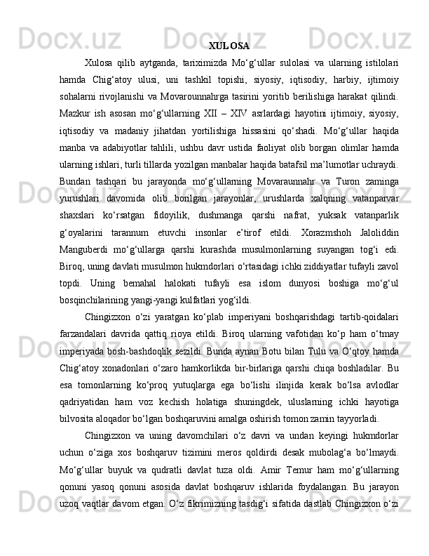 XULOSA
Xulosa   qilib   aytganda,   tariximizda   Mo‘g‘ullar   sulolasi   va   ularning   istilolari
hamda   Chig‘atoy   ulusi,   uni   tashkil   topishi,   siyosiy,   iqtisodiy,   harbiy,   ijtimoiy
sohalarni   rivojlanishi   va   Movarounnahrga   tasirini   yoritib   berilishiga   harakat   qilindi.
Mazkur   ish   asosan   mo‘g‘ullarning   XII   –   XIV   asrlardagi   hayotini   ijtimoiy,   siyosiy,
iqtisodiy   va   madaniy   jihatdan   yortilishiga   hissasini   qo‘shadi.   Mo‘g‘ullar   haqida
manba   va   adabiyotlar   tahlili,   ushbu   davr   ustida   faoliyat   olib   borgan   olimlar   hamda
ularning ishlari, turli tillarda yozilgan manbalar haqida batafsil ma’lumotlar uchraydi.
Bundan   tashqari   bu   jarayonda   mo‘g‘ullarning   Movaraunnahr   va   Turon   zaminga
yurushlari   davomida   olib   borilgan   jarayonlar,   urushlarda   xalqning   vatanparvar
shaxslari   ko‘rsatgan   fidoyilik,   dushmanga   qarshi   nafrat,   yuksak   vatanparlik
g‘oyalarini   tarannum   etuvchi   insonlar   e’tirof   etildi.   Xorazmshoh   Jaloliddin
Manguberdi   mo‘g‘ullarga   qarshi   kurashda   musulmonlarning   suyangan   tog‘i   edi.
Biroq, uning davlati musulmon hukmdorlari o‘rtasidagi ichki ziddiyatlar tufayli zavol
topdi.   Uning   bemahal   halokati   tufayli   esa   islom   dunyosi   boshiga   mo‘g‘ul
bosqinchilarining yangi-yangi kulfatlari yog‘ildi.
Chingizxon   o‘zi   yaratgan   ko‘plab   imperiyani   boshqarishdagi   tartib-qoidalari
farzandalari   davrida   qattiq   rioya   etildi.   Biroq   ularning   vafotidan   ko‘p   ham   o‘tmay
imperiyada bosh-bashdoqlik sezildi. Bunda aynan Botu bilan Tulu va O‘qtoy hamda
Chig‘atoy   xonadonlari   o‘zaro   hamkorlikda   bir-birlariga   qarshi   chiqa   boshladilar.   Bu
esa   tomonlarning   ko‘proq   yutuqlarga   ega   bo‘lishi   ilinjida   kerak   bo‘lsa   avlodlar
qadriyatidan   ham   voz   kechish   holatiga   shuningdek,   uluslarning   ichki   hayotiga
bilvosita aloqador bo‘lgan boshqaruvini amalga oshirish tomon zamin tayyorladi.
Chingizxon   va   uning   davomchilari   o‘z   davri   va   undan   keyingi   hukmdorlar
uchun   o‘ziga   xos   boshqaruv   tizimini   meros   qoldirdi   desak   mubolag‘a   bo‘lmaydi.
Mo‘g‘ullar   buyuk   va   qudratli   davlat   tuza   oldi.   Amir   Temur   ham   mo‘g‘ullarning
qonuni   yasoq   qonuni   asosida   davlat   boshqaruv   ishlarida   foydalangan.   Bu   jarayon
uzoq vaqtlar davom etgan. O‘z fikrimizning tasdig‘i sifatida dastlab Chingizxon o‘zi 