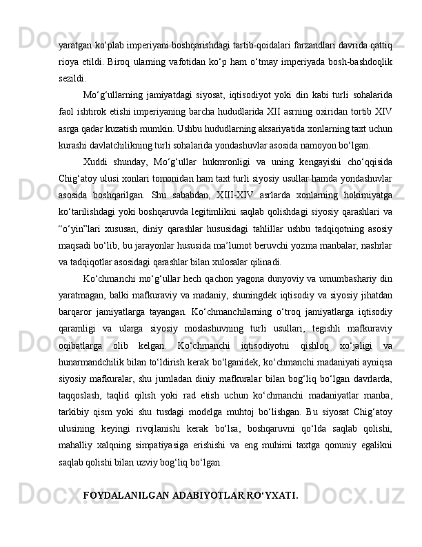 yaratgan ko‘plab imperiyani boshqarishdagi tartib-qoidalari farzandlari davrida qattiq
rioya   etildi.   Biroq   ularning   vafotidan   ko‘p   ham   o‘tmay   imperiyada   bosh-bashdoqlik
sezildi. 
Mo‘g‘ullarning   jamiyatdagi   siyosat,   iqtisodiyot   yoki   din   kabi   turli   sohalarida
faol  ishtirok etishi  imperiyaning barcha hududlarida XII  asrning oxiridan tortib XIV
asrga qadar kuzatish mumkin. Ushbu hududlarning aksariyatida xonlarning taxt uchun
kurashi davlatchilikning turli sohalarida yondashuvlar asosida namoyon bo‘lgan. 
Xuddi   shunday,   Mo‘g‘ullar   hukmronligi   va   uning   kengayishi   cho‘qqisida
Chig‘atoy ulusi xonlari tomonidan ham taxt turli siyosiy usullar hamda yondashuvlar
asosida   boshqarilgan.   Shu   sababdan,   XIII-XIV   asrlarda   xonlarning   hokimiyatga
ko‘tarilishdagi  yoki boshqaruvda legitimlikni saqlab qolishdagi  siyosiy  qarashlari  va
“o‘yin”lari   xususan,   diniy   qarashlar   hususidagi   tahlillar   ushbu   tadqiqotning   asosiy
maqsadi bo‘lib, bu jarayonlar hususida ma’lumot beruvchi yozma manbalar, nashrlar
va tadqiqotlar asosidagi qarashlar bilan xulosalar qilinadi. 
Ko‘chmanchi  mo‘g‘ullar  hech qachon yagona dunyoviy va umumbashariy din
yaratmagan,   balki   mafkuraviy   va   madaniy,   shuningdek   iqtisodiy   va   siyosiy   jihatdan
barqaror   jamiyatlarga   tayangan.   Ko‘chmanchilarning   o‘troq   jamiyatlarga   iqtisodiy
qaramligi   va   ularga   siyosiy   moslashuvning   turli   usullari,   tegishli   mafkuraviy
oqibatlarga   olib   kelgan.   Ko‘chmanchi   iqtisodiyotni   qishloq   xo‘jaligi   va
hunarmandchilik bilan to‘ldirish kerak bo‘lganidek, ko‘chmanchi madaniyati ayniqsa
siyosiy   mafkuralar,   shu   jumladan   diniy   mafkuralar   bilan   bog‘liq   bo‘lgan   davrlarda,
taqqoslash,   taqlid   qilish   yoki   rad   etish   uchun   ko‘chmanchi   madaniyatlar   manba,
tarkibiy   qism   yoki   shu   tusdagi   modelga   muhtoj   bo‘lishgan.   Bu   siyosat   Chig‘atoy
ulusining   keyingi   rivojlanishi   kerak   bo‘lsa,   boshqaruvni   qo‘lda   saqlab   qolishi,
mahalliy   xalqning   simpatiyasiga   erishishi   va   eng   muhimi   taxtga   qonuniy   egalikni
saqlab qolishi bilan uzviy bog‘liq bo‘lgan.
FOYDALANILGAN ADABIYOTLAR RO‘YXATI. 