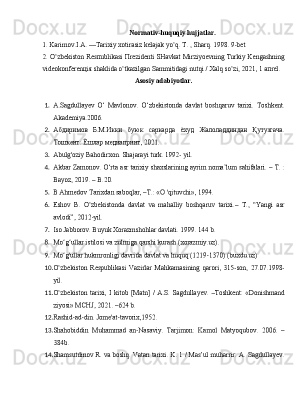 Normativ-huquqiy hujjatlar.
1. Karimov.I.A. —Tarixiy xotirasiz kelajak yo‘q. T. , Sharq. 1998. 9-bet.
2. O‘zbеkiston Rеsпublikasi Пrеzidеnti SHavkat Mirziyoеvning Turkiy Kеngashning
vidеokonfеrеnцiя shaklida o‘tkazilgan Sammitidagi nutqi / Хalq so‘zi, 2021, 1 aпrеl.
Asosiy adabiyotlar.
1. A.Sagdullayev   O‘   Mavlonov.   O‘zbekistonda   davlat   boshqaruv   tarixi.   Toshkent.
Akademiya.2006.
2. Абдиримов   Б.M.Икки   буюк   саркарда   ёхуд   Жалоладдиндан   Қутузгача.
Тошкент: Ёшлар медиапринт, 2021.
3. Abulg'oziy Bahodirxon. Shajarayi turk. 1992- yil.
4. Akbar Zamonov. O‘rta asr tarixiy shaxslarining ayrim noma’lum sahifalari. – T. :
Bayoz, 2019. – B.20.
5. B Ahmedov Tarixdan saboqlar, –T.: «O 'qituvchi», 1994.
6. Eshov   B.   O‘zbekistonda   davlat   va   mahalliy   boshqaruv   tarixi.–   T.,   “Yangi   asr
avlodi”, 2012-yil.
7. Iso Jabborov. Buyuk Xorazmshohlar davlati. 1999. 144 b.
8. Mo ‘ g ‘ ullar   istilosi   va   zulmiga   qarshi   kurash  ( xorazmiy . uz ).
9. Mo ‘ g ' ullar   hukmronligi   davrida   davlat   va   huquq  (1219-1370) ( buxdu . uz )
10. O‘zbekiston   Respublikasi   Vazirlar   Mahkamasining   qarori,   315-son,   27.07.1998-
yil.
11. O‘zbekiston   tarixi,   I   kitob   [Matn]   /   A.S.   Sagdullayev.   –Toshkent:   «Donishmand
ziyosi» MCHJ, 2021. –624 b.
12. Rashid-ad-din. Jome'at-tavorix,1952.
13. Shahobiddin   Muhammad   an-Nasaviy.   Tarjimon:   Kamol   Matyoqubov.   2006.   –
384b.
14. Shamsutdinov R. va boshq. Vatan tarixi. K. 1 / Mas’ul muharrir: A. Sagdullayev. 