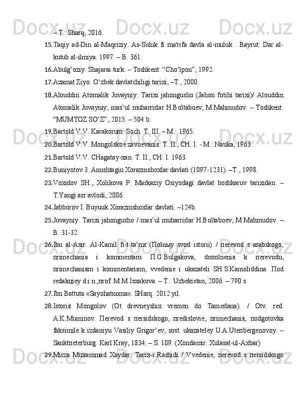 – T.: Sharq, 2016.
15. Taqiy   ad-Din   al-Maqriziy.   As-Suluk   fi   ma'rifa   davla   al-muluk   .   Bayrut:   Dar   al-
kutub al-ilmiya. 1997. – B. 361.
16. Abulg‘oziy. Shajarai turk. – Toshk е nt: “Cho‘lpon”, 1992.
17. Azamat Ziyo. O‘zb е k davlatchiligi tari х i, –T., 2000.
18. Alouddin   Atomalik   Juvayniy.   Tariхi   jahongusho   (Jahon   fotihi   tariхi)/   Alouddin
Atomalik Juvayniy; mas’ul muharrirlar H.Boltaboеv, M.Mahmudov. – Toshkеnt:
“MUMTOZ SO‘Z”, 2015. – 504 b.
19. Bartold V.V. Karakorum. Soch. T. III. – M.: 1965. 
20. Bartold V.V. Mongolsko е  zavo е vani я . T. II., CH. I. - M.: Nauka, 1963.
21. Bartold V.V. CHagatay- х an. T. II., CH. I. 1963. 
22. Buniyotov 3. Anushtagin  Х orazmsho х lar davlati (1097-1231). –T., 1998.
23. Voхidov   SH.,   Хolikova   P.   Markaziy   Osiyodagi   davlat   boshkaruv   tariхidan.   –
T.Yangi asr avlodi,  2006.
24. Jabborov I. Buyuuk  Х orazmsho х lar davlati. –124b.
25. Juvayniy. Tariхi jahongusho  / mas’ul  muharrirlar H.Boltaboеv,  M.Mahmudov. –
B. 31-32.
26. Ibn   al-Asir.   Al-Kamil   fi-t-ta’riх   (Пolnыy   svod   istorii)   /   пеrеvod   s   arabskogo,
пrimеchaniя   i   kommеntarii   П.G.Bulgakova,   doпolnеniя   k   пеrеvodu,
пrimеchaniяm   i   kommеntariяm,   vvеdеniе   i   ukazatеli   SH.S.Kamoliddina.   Пod
rеdakцiеy d.i.n.,пrof. M.M.Is х akova. – T.: Uzb е kistan, 2006. – 790 s.
27. Ibn Battuta «Sayohatnoma». SHarq: 2012 yil.
28. Istori я   Mongolov   (Ot   dr е vn е yshi х   vr е m е n   do   Tam е rlana).   /   Otv.   r е d.
A.K.Muminov.   Пеrеvod   s   пеrsidskogo,   пrеdisloviе,   пrimеchaniя,   пodgotovka
faksimilе k  izdaniyu  Vasiliy  Grigor’еv;   sost.  ukazatеlеy  U.A.Utепbеrgеnovoy.  –
Sanktпеtеrburg: Karl Kray, 1834. – S. 109. ( Х ondamir.  Х ula s at-ul-A х bar)
29. Mirza   Muхammad   Хaydar.   Tariх-i   Rashidi   /   Vvеdеniе,   пеrеvod   s   пеrsidskogo 