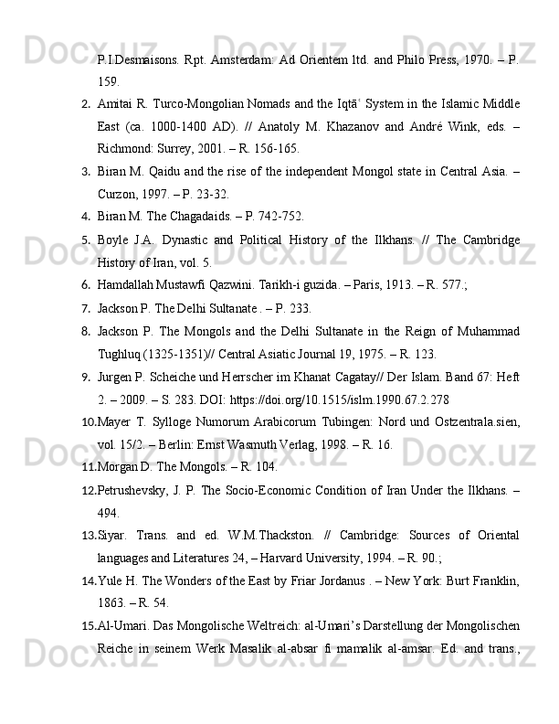 P.I.Desmaisons.   Rpt.   Amsterdam:   Ad   Orientem   ltd.   and   Philo   Press,   1970.   –   P.
159.
2. Amitai R. Turco-Mongolian Nomads and the Iqtā ʿ   System in the Islamic Middle
East   (ca.   1000-1400   AD).   //   Anatoly   M.   Khazanov   and   André   Wink,   eds.   –
Richmond: Surrey, 2001. –  R. 156-165.
3. Biran M. Qaidu  and the rise  of  the  independent  Mongol  state  in Central  Asia.  –
Curzon, 1997. – P. 23-32.
4. Biran M. The Chagadaids. – P. 742-752.
5. Boyle   J.A.   Dynastic   and   Political   History   of   the   Ilkhans.   //   The   Cambridge
History of Iran, vol. 5. 
6. Hamdallah Mustawfi Qazwini. Tarikh-i guzida. – Paris, 1913. – R. 577.; 
7. Jackson P. The Delhi Sultanate . – P. 233.
8. Jackson   P.   The   Mongols   and   the   Delhi   Sultanate   in   the   Reign   of   Muhammad
Tughluq (1325-1351)// Central Asiatic Journal 19, 1975. – R. 123.
9. Jurgen P. Scheiche und Herrscher im Khanat Cagatay// Der Islam. Band 67: Heft
2. – 2009. – S. 283. DOI:  https://doi.org/10.1515/islm.1990.67.2.278
10. Mayer   T.   Sylloge   Numorum   Arabicorum   Tubingen:   Nord   und   Ostzentrala.sien,
vol. 15/2. – Berlin: Ernst Wasmuth Verlag, 1998. – R. 16.
11. Morgan D. The Mongols. – R. 104.
12. Petrushevsky,   J.   P.  The  Socio-Economic   Condition   of   Iran   Under   the   Ilkhans.   –
494.
13. Siyar.   Trans.   and   ed.   W.M.Thackston.   //   Cambridge:   Sources   of   Oriental
languages and Literatures 24, – Harvard University, 1994. – R. 90.; 
14. Yule H. The Wonders of the East by Friar Jordanus . – New York: Burt Franklin,
1863. – R. 54.
15. Al-Umari. Das Mongolische Weltreich: al-Umari’s Darstellung der Mongolischen
Reiche   in   seinem   Werk   Masalik   al-absar   fi   mamalik   al-amsar.   Е d.   and   tr a ns., 