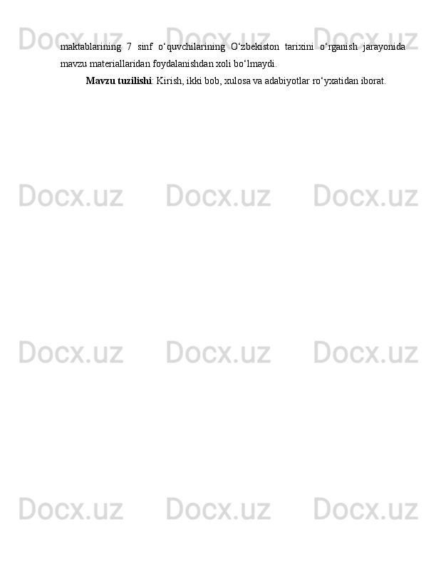 maktablarining   7   sinf   o‘quvchilarining   O‘zbekiston   tarixini   o‘rganish   jarayonida
mavzu materiallaridan foydalanishdan xoli bo‘lmaydi.
Mavzu tuzilishi : Kirish, ikki bob, xulosa va adabiyotlar ro‘yxatidan iborat. 