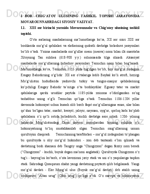 I   BOB.   CHIG‘ATOY   ULUSINING   TASHKIL   TOPISHI   JARAYONIDA
MOVAROUNNAHRDAGI SIYOSIY VAZIYAT.
I.1. XIII   asr   birinchi   yarmida   Movarounnahr   va   Chig‘atoy   ulusining   tashkil
topishi.
O‘rta   asrlaring   manbalarining   ma’lumotlariga   ko‘ra,   XII   asr   oxiri   XIII   asr
boshlarida   mo‘g‘ul   qabilalari   va   elatlarining   qudratli   davlatga   birlashuvi   jarayonlari
bo‘lib o‘tadi. Yozma manbalarda mo‘g‘ullar menu (menva) nomi bilan ilk marotaba
Xitoyning   Tan   sulolasi   (618-908   y.y.)   solnomasida   tilga   olinadi.   Aksariyat
manbalarda   mo‘g‘ullarning   birlashuv   jarayonlari   Temuchin   nomi   bilan   bog‘lanadi.
Ma’lumotlarga   ko‘ra,   Temuchin   1155   yilda   tug‘ilgan   bo‘lib,   boy   mo‘g‘ul   zodagoni
Esugay   Bahodirning   o‘g‘lidir.   XII   asr   o‘rtalariga   kelib   Baykal   ko‘li   atrofi,   hozirgi
Mo‘g‘uliston   hududlarida   yashovchi   turkiy   va   tungus-manjur   qabilalarining
ko‘pchiligi   Esugay   Bahodir   ta’siriga   o‘ta   boshlaydilar.   Egusay   tatar   va   markit
qabilalariga   qarshi   urushlar   paytida   1185-yilda   xoinona   o‘ldirilgandan   so‘ng
tashabbus   uning   o‘g‘li   Temuchin   qo‘liga   o‘tadi.   Temuchin   1186-1204   yillar
davomida hokimiyat uchun kurash olib borib faqat mo‘g‘ullarnigina emas, ular bilan
qo‘shni   bo‘lgan   tatar,   markit,   kerayit,   jaloyir,   nayman,   uyg‘ur,   qorluq   kabi   ko‘plab
qabilalami   o‘z   qo‘li   ostida   birlashtirib,   kuchli   davlatga   asos   soladi.   1206-   yilning
bahorida   Mug‘ulistondagi   Onon   daryosi   irmoqlaridan   birining   sohilida   o‘z
hokimiyatining   to‘liq   mustahkamlab   olgan   Temuchin   mug‘ullarning   umum
qurultoyini chaqiradi.  Temuchinning tarafdorlari – mo‘g‘ul zodagonlari to‘plangan
bu   qurultoyda   u   oliy   mo‘g‘ul   hukmdori   -   xon   deb   tantanali   e’lon   qilinadi   va
davlatning   bosh   shamani   deb   Tangriy   unga   “Chingizxon”   degan   faxriy   nom   beradi
(“Chingizxon” - kuchli, buyuk degan ma’noni anglatadi). Qurultoyda Chingizxon o‘z
tug‘i  - bayrog‘ini ko‘tarib, o‘nta lavozimni joriy etadi  va uni  o‘z yaqinlariga taqdim
etadi. Sahrodagi Qoraqurum shahri yangi davlatning poytaxti qilib belgilanadi. Yangi
mo‘g‘ul   davlati   -   Eke   Mung‘ol   ulus   (Buyuk   mo‘g‘ul   davlati)   deb   atalib   uning
boshqaruvi   “Altan   urug”   (Oltin   urug‘)   qo‘liga   o‘tdi.   O‘z   mavqei   va   hokimiyatini 