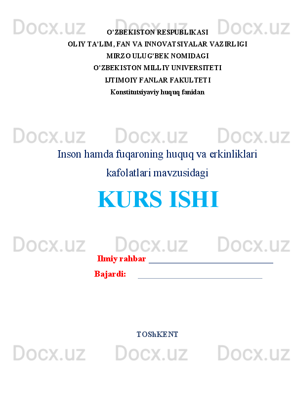 O’ZBEKISTON RESPUBLIKASI
OLIY TA’LIM, FAN VA INNOVATSIYALAR VAZIRLIGI
MIRZO ULUG’BEK NOMIDAGI 
O’ZBEKISTON MILLIY UNIVERSITETI
IJTIMOIY FANLAR FAKULTETI
Konstitutsiyaviy huquq fanidan
Inson hamda fuqaroning huquq va erkinliklari
kafolatlari mavzusidagi
KURS ISHI
Ilmiy rahbar   ____________________________
Bajardi:      ____________________________
TO ShKENT 