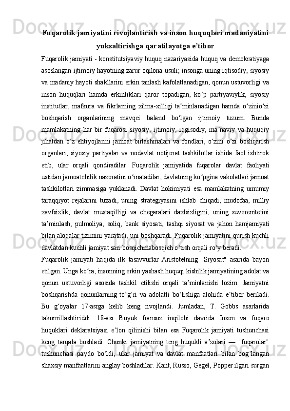 Fuqarolik jamiyatini rivojlantirish va inson huquqlari madaniyatini
yuksaltirishga qaratilayotga e’tibor
Fuqarolik jamiyati   - konstitutsiyaviy huquq nazariyasida huquq va demokratiyaga
asoslangan ijtimoiy hayotning zarur oqilona usuli; insonga uning iqtisodiy, siyosiy
va madaniy hayoti shakllarini erkin tanlash kafolatlanadigan, qonun ustuvorligi va
inson   huquqlari   hamda   erkinliklari   qaror   topadigan,   ko p   partiyaviylik,   siyosiyʻ
institutlar,   mafkura   va   fikrlarning   xilma-xilligi   ta minlanadigan   hamda   o zinio zi	
ʼ ʻ ʻ
boshqarish   organlarining   mavqei   baland   bo lgan   ijtimoiy   tuzum.   Bunda
ʻ
mamlakatning   har   bir   fuqarosi   siyosiy,   ijtimoiy,   iqgisodiy,   ma naviy   va   huquqiy	
ʼ
jihatdan   o z   ehtiyojlarini   jamoat   birlashmalari   va   fondlari,   o zini   o zi   boshqarish	
ʻ ʻ ʻ
organlari,   siyosiy   partiyalar   va   nodavlat   notijorat   tashkilotlar   ishida   faol   ishtirok
etib,   ular   orqali   qondiradilar.   Fuqarolik   jamiyatida   fuqarolar   davlat   faoliyati
ustidan jamoatchilik nazoratini o rnatadilar, davlatning ko pgina vakolatlari jamoat	
ʻ ʻ
tashkilotlari   zimmasiga   yuklanadi.   Davlat   hokimiyati   esa   mamlakatning   umumiy
taraqqiyot   rejalarini   tuzadi,   uning   strategiyasini   ishlab   chiqadi,   mudofaa,   milliy
xavfsizlik,   davlat   mustaqilligi   va   chegaralari   daxlsizligini,   uning   suverenitetini
ta minlash,   pulmoliya,   soliq,   bank   siyosati,   tashqi   siyosat   va   jahon   hamjamiyati	
ʼ
bilan aloqalar tizimini yaratadi, uni boshqaradi. Fuqarolik jamiyatini qurish kuchli
davlatdan kuchli jamiyat sari bosqichmabosqich o tish orqali ro y beradi.	
ʻ ʻ
Fuqarolik   jamiyati   haqida   ilk   tasavvurlar   Aristotelning   "Siyosat"   asarida   bayon
etilgan. Unga ko ra, insonning erkin yashash huquqi kishilik jamiyatining adolat va	
ʻ
qonun   ustuvorligi   asosida   tashkil   etilishi   orqali   ta minlanishi   lozim.   Jamiyatni	
ʼ
boshqarishda   qonunlarning   to g ri   va   adolatli   bo lishiga   alohida   e tibor   beriladi.	
ʻ ʻ ʻ ʼ
Bu   g oyalar   17-asrga   kelib   keng   rivojlandi.   Jumladan,   T.   Gobbs   asarlarida	
ʻ
takomillashtiriddi.   18-asr   Buyuk   fransuz   inqilobi   davrida   Inson   va   fuqaro
huquklari   deklaratsiyasi   e lon   qilinishi   bilan   esa   Fuqarolik   jamiyati   tushunchasi	
ʼ
keng   tarqala   boshladi.   Chunki   jamiyatning   teng   huqukli   a zolari   —   "fuqarolar"	
ʼ
tushunchasi   paydo   bo ldi,   ular   jamiyat   va   davlat   manfaatlari   bilan   bog langan	
ʻ ʻ
shaxsiy manfaatlarini anglay boshladilar. Kant, Russo, Gegel, Popper ilgari surgan