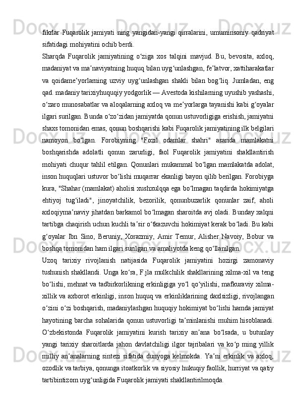 fikrlar   Fuqarolik   jamiyati   ning   yangidan-yangi   qirralarini,   umuminsoniy   qadriyat
sifatidagi mohiyatini ochib berdi.
Sharqda   Fuqarolik   jamiyatining   o ziga   xos   talqini   mavjud.   Bu,   bevosita,   axloq,ʻ
madaniyat va ma naviyatning huquq bilan uyg unlashgan, fe latvor, xattiharakatlar	
ʼ ʻ ʼ
va   qoidame yorlarning   uzviy   uyg unlashgan   shakli   bilan   bog liq.   Jumladan,   eng	
ʼ ʻ ʻ
qad. madaniy tarixiyhuquqiy yodgorlik — Avestoda kishilarning uyushib yashashi,
o zaro munosabatlar va aloqalarning axloq va me yorlarga tayanishi kabi g oyalar	
ʻ ʼ ʻ
ilgari surilgan. Bunda o zo zidan jamiyatda qonun ustuvorligiga erishish, jamiyatni	
ʻ ʻ
shaxs tomonidan emas, qonun boshqarishi kabi Fuqarolik jamiyatining ilk belgilari
namoyon   bo lgan.   Forobiyning   "Fozil   odamlar   shahri"   asarida   mamlakatni	
ʻ
boshqarishda   adolatli   qonun   zarurligi,   faol   Fuqarolik   jamiyatini   shakllantirish
mohiyati   chuqur  tahlil  etilgan.  Qonunlari   mukammal   bo lgan   mamlakatda  adolat,	
ʻ
inson huquqlari ustuvor bo lishi muqarrar ekanligi bayon qilib berilgan. Forobiyga	
ʻ
kura, "Shahar (mamlakat) aholisi xushxulqqa ega bo lmagan taqdirda hokimiyatga	
ʻ
ehtiyoj   tug iladi",   jinoyatchilik,   bezorilik,   qonunbuzarlik   qonunlar   zaif,   aholi	
ʻ
axloqiyma naviy jihatdan barkamol bo lmagan sharoitda avj oladi. Bunday xalqni
ʼ ʻ
tartibga chaqirish uchun kuchli ta sir o tkazuvchi hokimiyat kerak bo ladi. Bu kabi	
ʼ ʻ ʻ
g oyalar   Ibn   Sino,   Beruniy,   Xorazmiy,   Amir   Temur,   Alisher   Navoiy,   Bobur   va	
ʻ
boshqa tomonidan ham ilgari surilgan va amaliyotda keng qo llanilgan.	
ʻ
Uzoq   tarixiy   rivojlanish   natijasida   Fuqarolik   jamiyatini   hozirgi   zamonaviy
tushunish shakllandi. Unga ko ra, F.jla mulkchilik shakllarining xilma-xil va teng	
ʻ
bo lishi, mehnat va tadbirkorlikning erkinligiga yo l qo yilishi, mafkuraviy xilma-	
ʻ ʻ ʻ
xillik va axborot erkinligi, inson huquq va erkinliklarining daxlsizligi, rivojlangan
o zini o zi boshqarish, madaniylashgan huquqiy hokimiyat bo lishi hamda jamiyat
ʻ ʻ ʻ
hayotining   barcha   sohalarida   qonun   ustuvorligi   ta minlanishi   muhim   hisoblanadi.	
ʼ
O zbekistonda   Fuqarolik   jamiyatini   kurish   tarixiy   an ana   bo lsada,   u   butunlay	
ʻ ʼ ʻ
yangi   tarixiy   sharoitlarda   jahon   davlatchiligi   ilgor   tajribalari   va   ko p   ming   yillik	
ʻ
milliy   an analarning   sintezi   sifatida   dunyoga   kelmokda.   Ya ni   erkinlik   va   axloq,	
ʼ ʼ
ozodlik va tarbiya, qonunga itoatkorlik va siyosiy hukuqiy faollik, hurriyat va qatiy
tartibintizom uyg unligida Fuqarolik jamiyati shakllantirilmoqda.	
ʻ