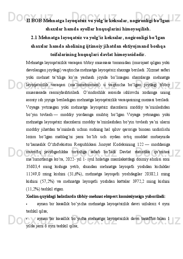 II BOB Mehnatga layoqatsiz va yolg’iz keksalar, nogironligi bo’lgan
shaxslar hamda ayollar huquqlarini himoyaqilish.
2.1 Mehnatga layoqatsiz va yolg’iz keksalar, nogironligi bo’lgan
shaxslar hamda aholining ijtimoiy jihatdan ehtiyojmand boshqa
toifalarining huquqlari davlat himoyasidadir.
Mehnatga layoqatsizlik varaqasi tibbiy muassasa tomonidan (murojaat qilgan yoki
davolangan joydagi) vaqtincha mehnatga layoqatsiz shaxsga beriladi. Xizmat safari
yoki   mehnat   ta’tiliga   ko’ra   yashash   joyida   bo’lmagan   shaxslarga   mehnatga
layoqatsizlik   varaqasi   (ma’lumotnomasi)   u   vaqtincha   bo’lgan   joydagi   tibbiy
muassasada   rasmiylashtiriladi.   O’rindoshlik   asosida   ishlovchi   xodimga   uning
asosiy ish joyiga beriladigan mehnatga layoqatsizlik varaqasining nusxasi beriladi.
Voyaga   yetmagan   yoki   mehnatga   layoqatsiz   shaxslarni   moddiy   ta minlashdanʼ
bo yin   tovlash	
ʻ   —   moddiy   yordamga   muhtoj   bo lgan   Voyaga   yetmagan   yoki	ʻ
mehnatga layoqatsiz  shaxslarni  moddiy ta minlashdan  bo yin tovlash  ya ni  ularni	
ʼ ʻ ʼ
moddiy   jihatdan   ta minlash   uchun   sudning   hal   qiluv   qaroriga   binoan   undirilishi	
ʼ
lozim   bo lgan   mablag ni   jami   bo lib   uch   oydan   ortiq   muddat   mobaynida	
ʻ ʻ ʻ
to lamaslik   O zbd\ekiston   Respublikasi   Jinoyat   Kodeksining   122	
ʻ ʻ   —   moddasiga
muvofiq   javobgarlikka   tortishga   sabab   bo ladi   Davlat   statistika   qo mitasi	
ʻ ʻ
ma lumotlariga ko ra, 2022- yil 1- iyul holatiga mamlakatdagi doimiy aholisi soni	
ʼ ʻ
35603,4   ming   kishiga   yetib,   shundan   mehnatga   layoqatli   yoshdan   kichiklar
11249,0   ming   kishini   (31,6%),   mehnatga   layoqatli   yoshdagilar   20382,1   ming
kishini   (57,2%)   va   mehnatga   layoqatli   yoshdan   kattalar   3972,2   ming   kishini
(11,2%) tashkil etgan.
Xodim quyidagi holatlarda tibbiy-mehnat ekspert komissiyasiga yuboriladi:
 aynan   bir   kasallik   bo’yicha   mehnatga   layoqatsizlik   davri   uzluksiz   4   oyni
tashkil qilsa;
 aynan   bir   kasallik   bo’yicha   mehnatga   layoqatsizlik   davri   tanaffus   bilan   1
yilda jami 6 oyni tashkil qilsa;
