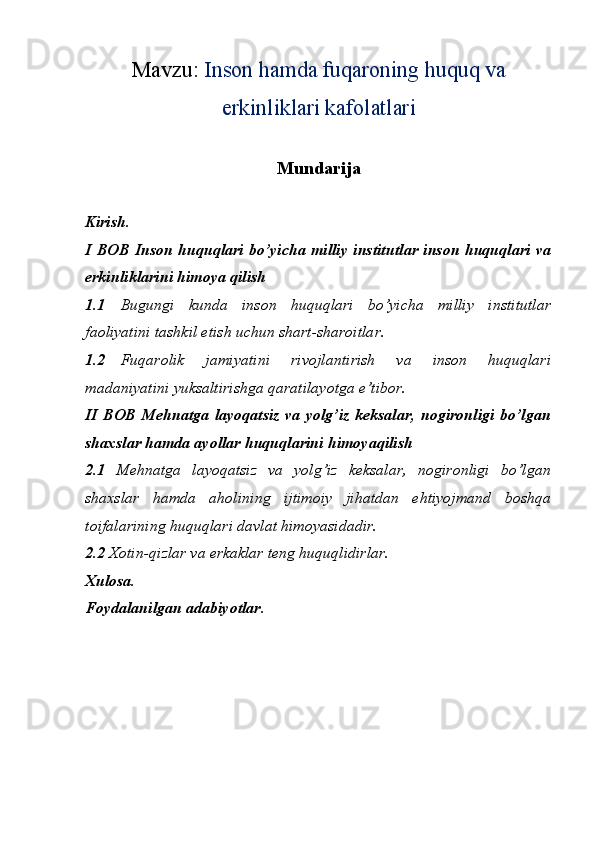 Mavzu:  Inson hamda fuqaroning huquq va
erkinliklari kafolatlari
Mundarija
Kirish. 
I BOB Inson huquqlari bo’yicha milliy institutlar inson huquqlari va
erkinliklarini himoya qilish
1.1 Bugungi   kunda   inson   huquqlari   bo’yicha   milliy   institutlar
faoliyatini tashkil etish uchun shart-sharoitlar. 
1.2 Fuqarolik   jamiyatini   rivojlantirish   va   inson   huquqlari
madaniyatini yuksaltirishga qaratilayotga e’tibor.  
II  BOB  Mehnatga   layoqatsiz   va yolg’iz  keksalar,   nogironligi   bo’lgan
shaxslar hamda ayollar huquqlarini himoyaqilish
2.1   Mehnatga   layoqatsiz   va   yolg’iz   keksalar,   nogironligi   bo’lgan
shaxslar   hamda   aholining   ijtimoiy   jihatdan   ehtiyojmand   boshqa
toifalarining huquqlari davlat himoyasidadir. 
2.2  Xotin-qizlar va erkaklar teng huquqlidirlar. 
Xulosa. 
Foydalanilgan adabiyotlar.  